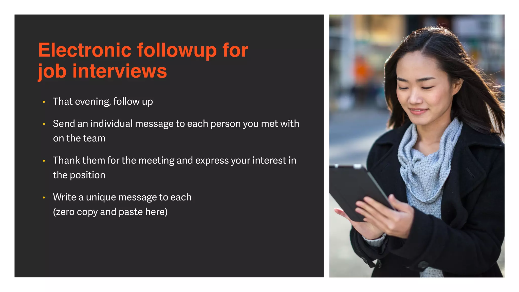 Electronic followup for  
job interviews
• That evening, follow up


• Send an individual message to each person you met with
on the team


• Thank them for the meeting and express your interest in
the position


• Write a unique message to each
 
(zero copy and paste here)
 