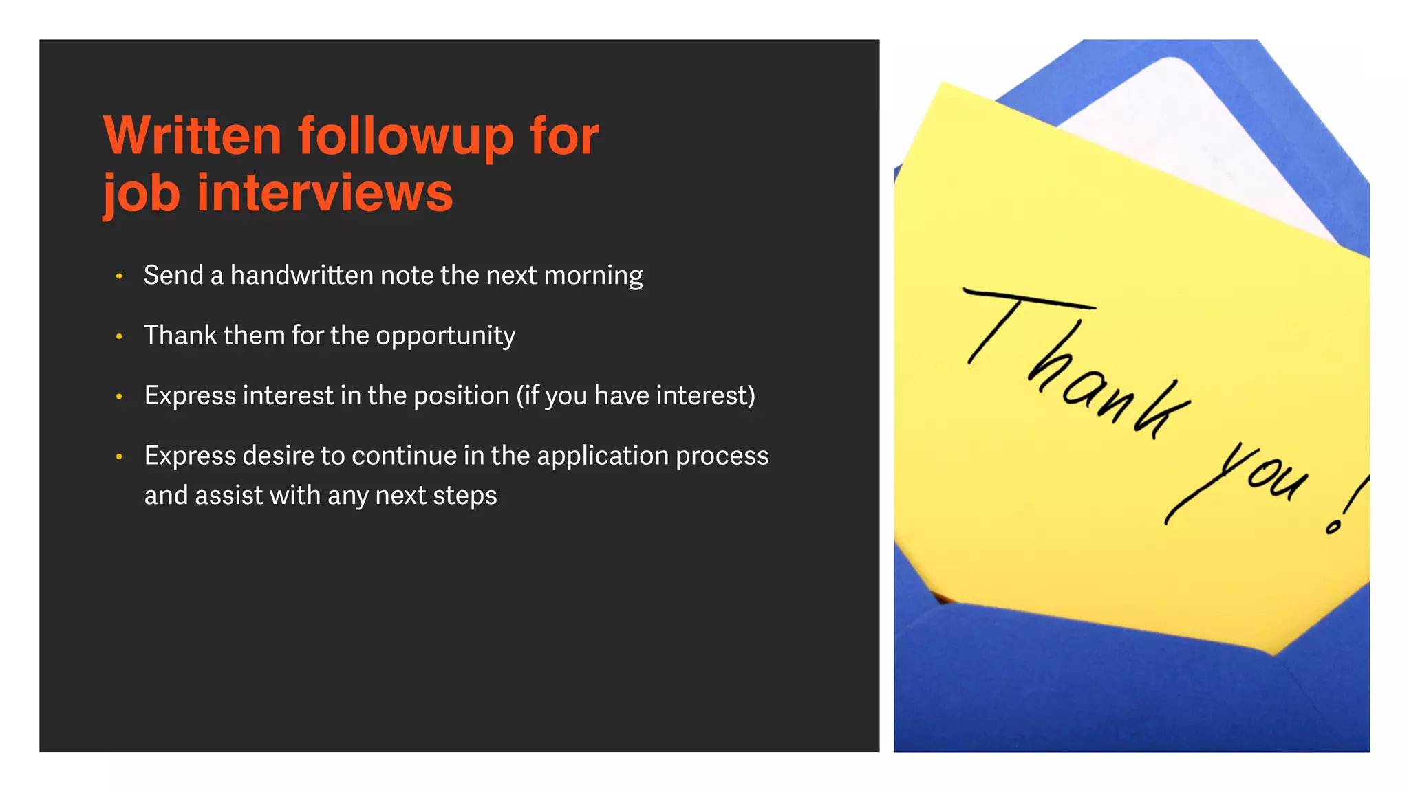 Written followup for  
job interviews
• Send a handwri
tt
en note the next morning


• Thank them for the opportunity


• Express interest in the position (if you have interest)


• Express desire to continue in the application process
and assist with any next steps
 