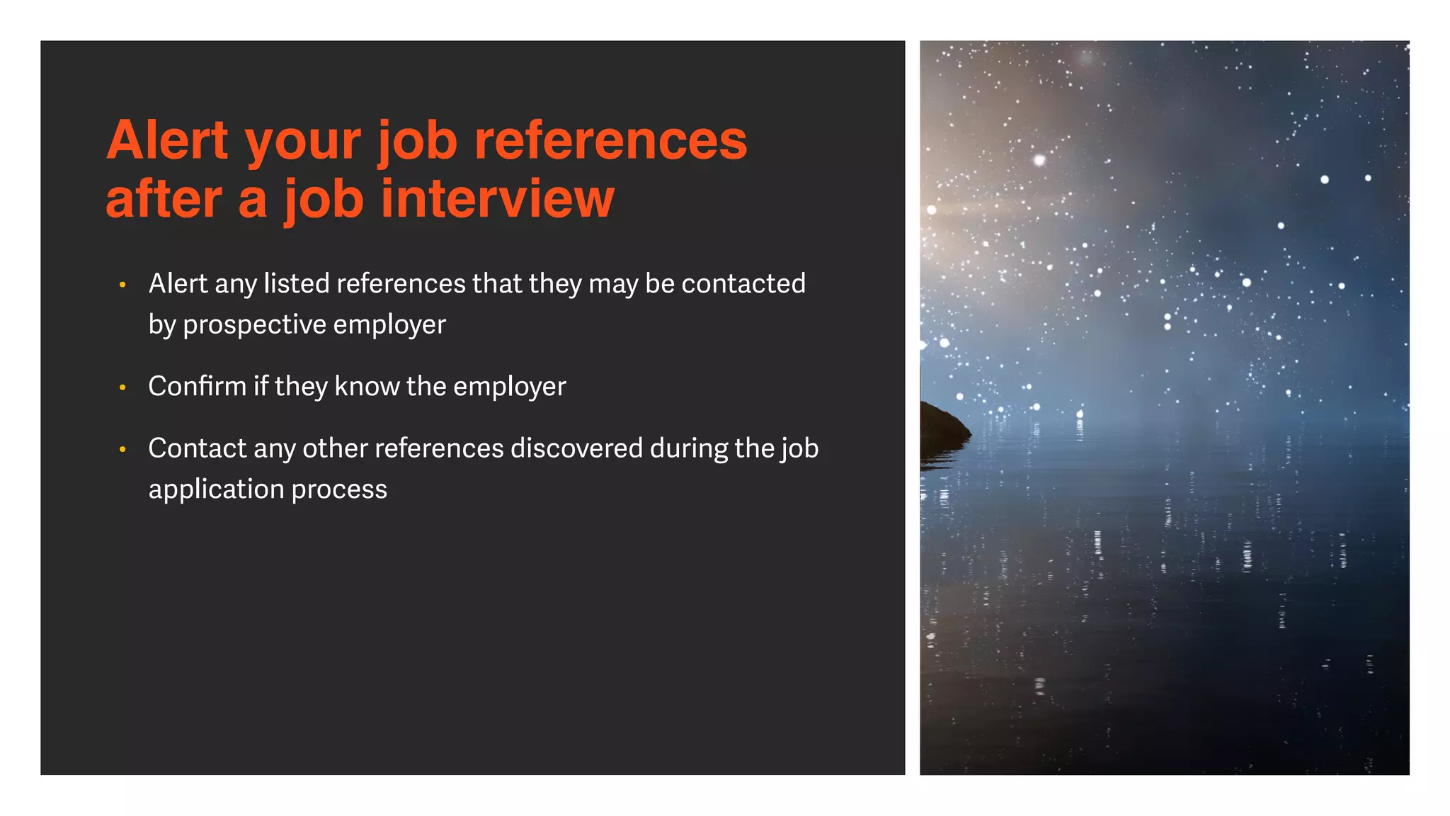Alert your job references
after a job interview
• Alert any listed references that they may be contacted
by prospective employer


• Con
fi
rm if they know the employer


• Contact any other references discovered during the job
application process
 