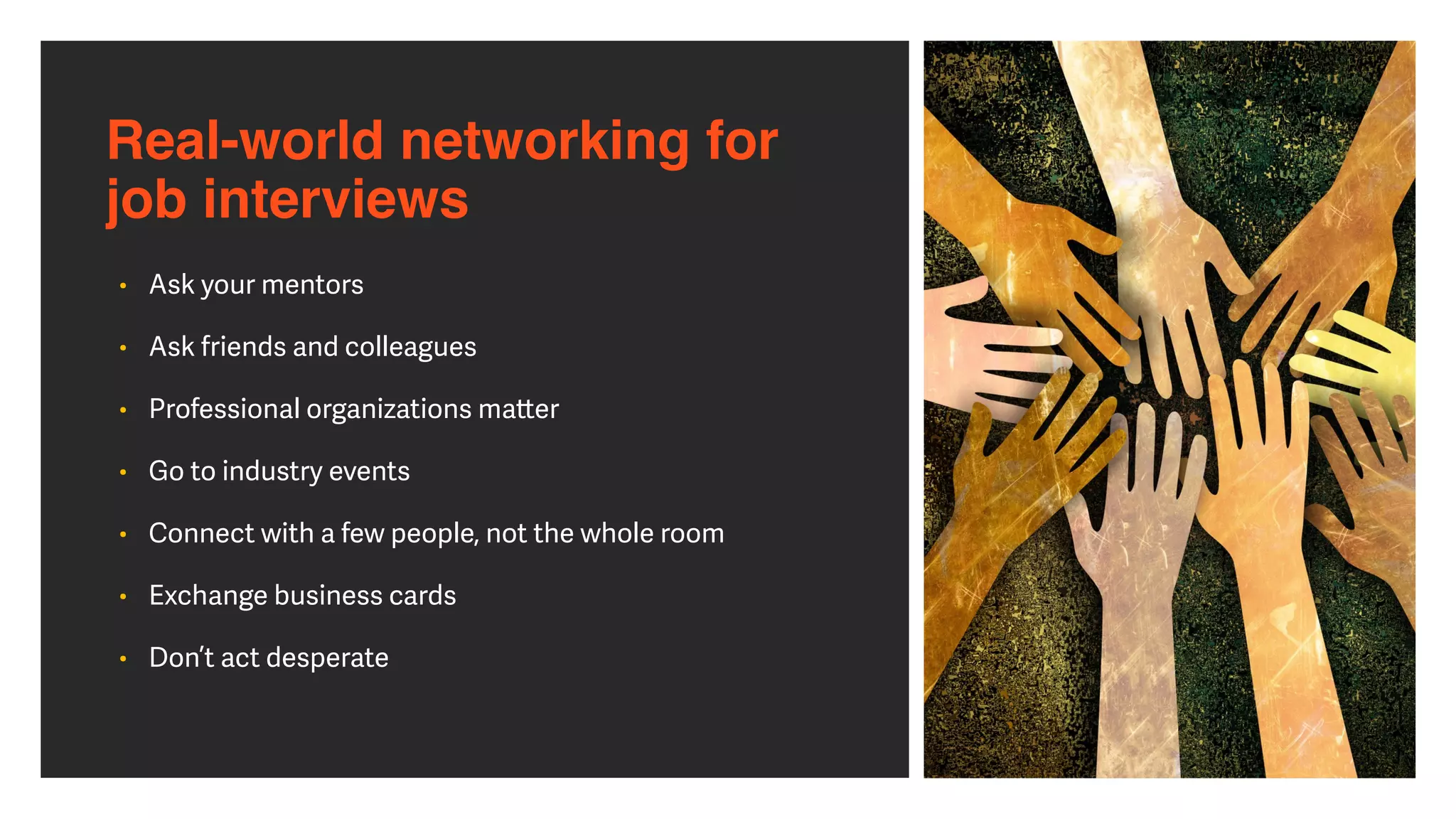 Real-world networking for  
job interviews
• Ask your mentors


• Ask friends and colleagues


• Professional organizations ma
tt
er


• Go to industry events


• Connect with a few people, not the whole room


• Exchange business cards


• Don’t act desperate
 