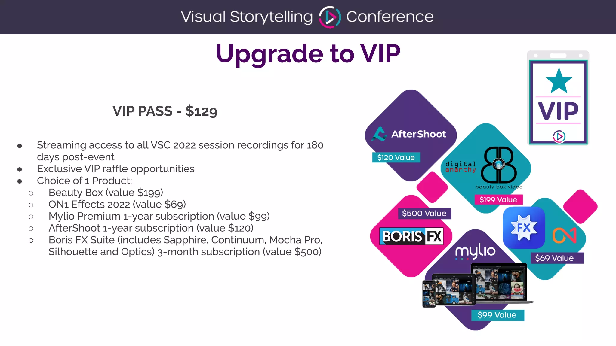 Upgrade to VIP
● Streaming access to all VSC 2022 session recordings for 180
days post-event


● Exclusive VIP raffle opportunities


● Choice of 1 Product:


○ Beauty Box (value $199)


○ ON1 Effects 2022 (value $69)


○ Mylio Premium 1-year subscription (value $99)


○ AfterShoot 1-year subscription (value $120)


○ Boris FX Suite (includes Sapphire, Continuum, Mocha Pro,
Silhouette and Optics) 3-month subscription (value $500)


VIP PASS - $129
 