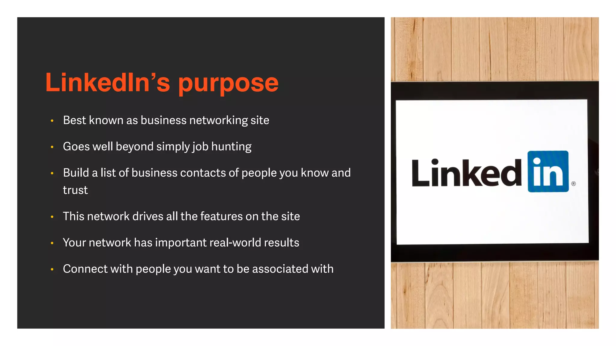 LinkedIn’s purpose
• Best known as business networking site


• Goes well beyond simply job hunting


• Build a list of business contacts of people you know and
trust


• This network drives all the features on the site


• Your network has important real-world results


• Connect with people you want to be associated with
 