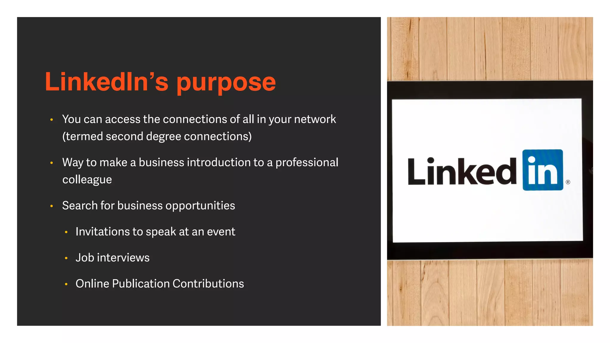 LinkedIn’s purpose
• You can access the connections of all in your network
 
(termed second degree connections)


• Way to make a business introduction to a professional
colleague


• Search for business opportunities


• Invitations to speak at an event


• Job interviews


• Online Publication Contributions
 