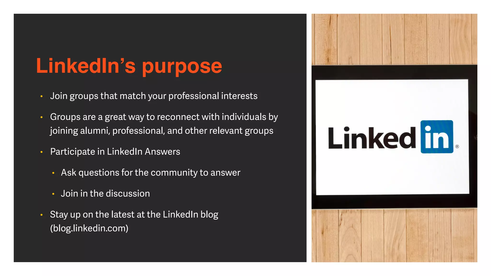 LinkedIn’s purpose
• Join groups that match your professional interests


• Groups are a great way to reconnect with individuals by
joining alumni, professional, and other relevant groups


• Participate in LinkedIn Answers


• Ask questions for the community to answer


• Join in the discussion


• Stay up on the latest at the LinkedIn blog
(blog.linkedin.com)
 