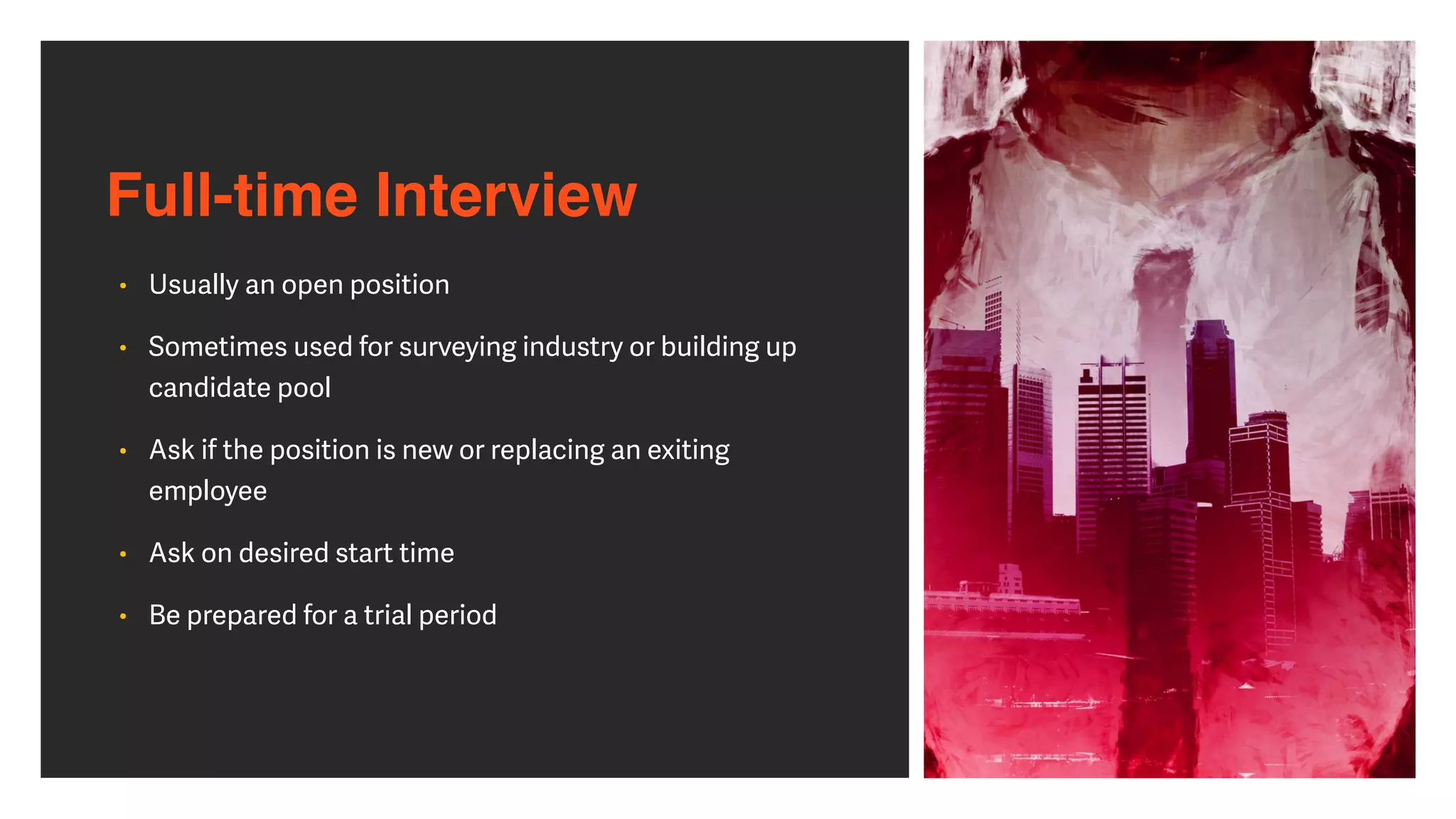 Full-time Interview
• Usually an open position


• Sometimes used for surveying industry or building up
candidate pool


• Ask if the position is new or replacing an exiting
employee


• Ask on desired start time


• Be prepared for a trial period
 