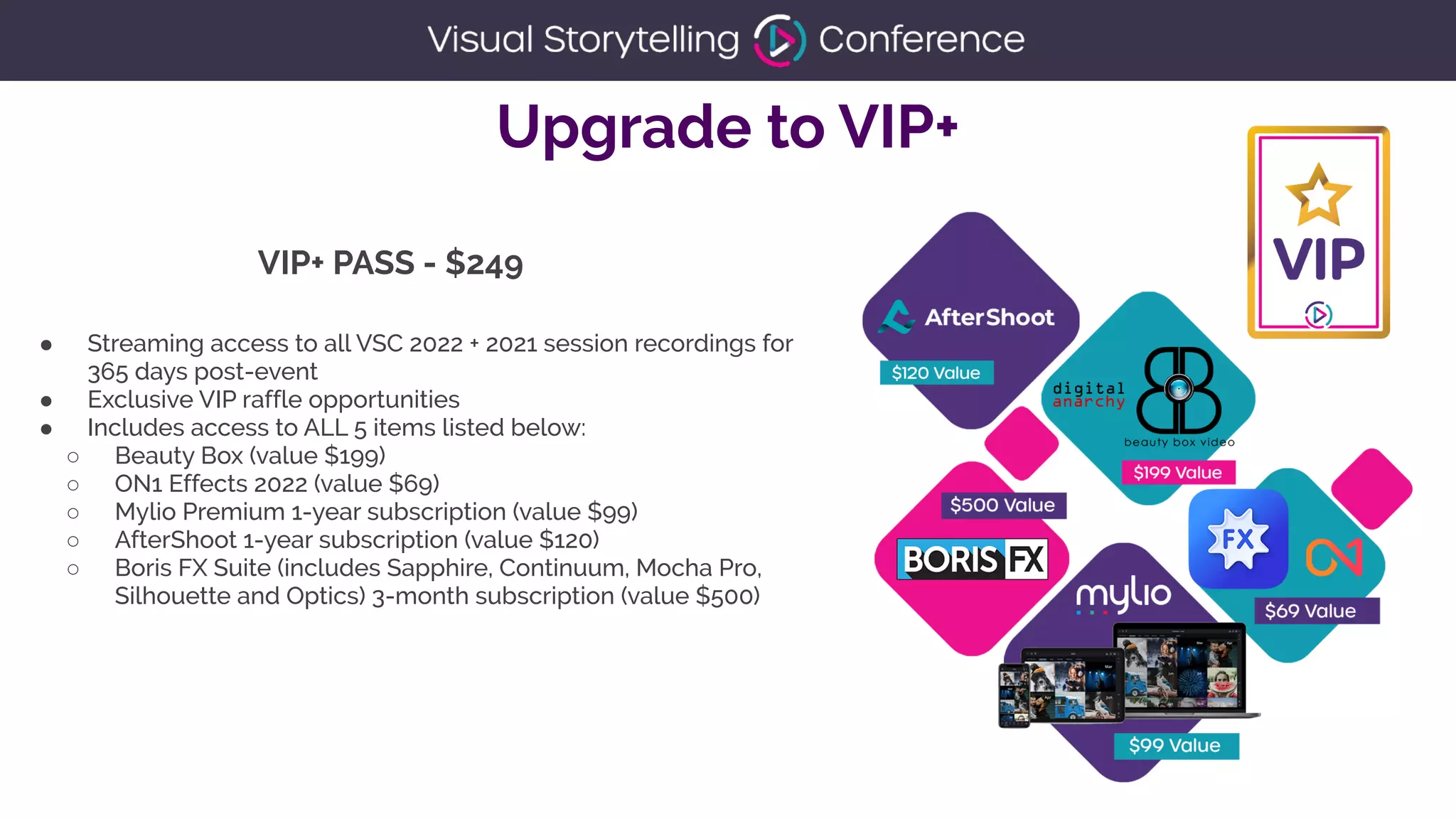 Upgrade to VIP+
● Streaming access to all VSC 2022 + 2021 session recordings for
365 days post-event


● Exclusive VIP raffle opportunities


● Includes access to ALL 5 items listed below:


○ Beauty Box (value $199)


○ ON1 Effects 2022 (value $69)


○ Mylio Premium 1-year subscription (value $99)


○ AfterShoot 1-year subscription (value $120)


○ Boris FX Suite (includes Sapphire, Continuum, Mocha Pro,
Silhouette and Optics) 3-month subscription (value $500)


VIP+ PASS - $249
 
