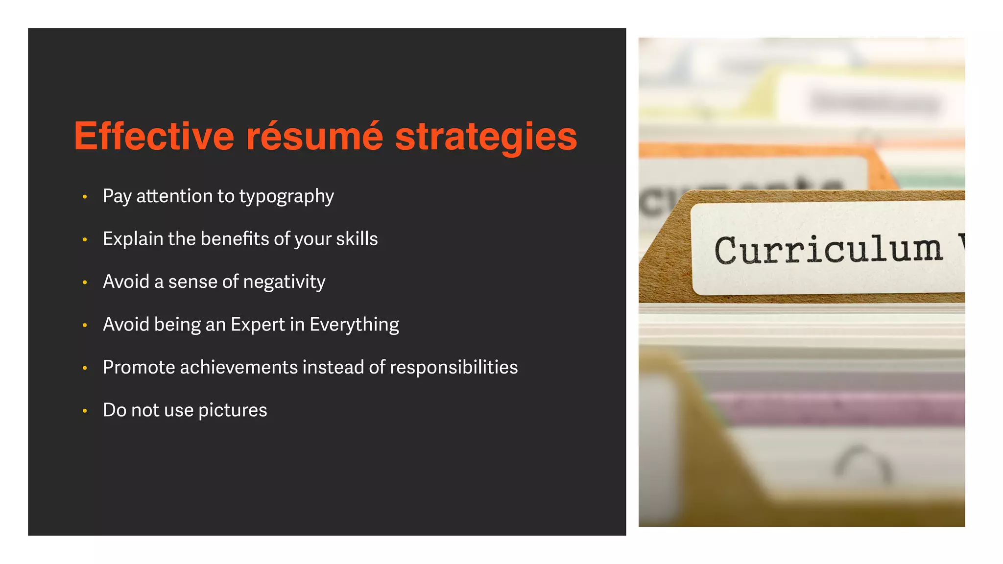Effective résumé strategies
• Pay a
tt
ention to typography


• Explain the bene
fi
ts of your skills


• Avoid a sense of negativity


• Avoid being an Expert in Everything


• Promote achievements instead of responsibilities


• Do not use pictures
 