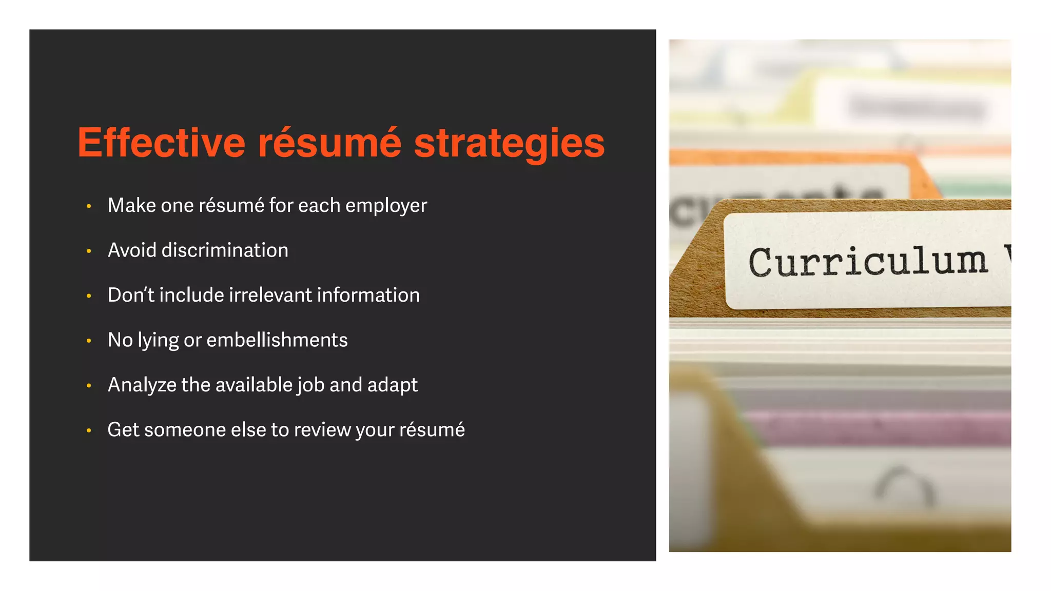 Effective résumé strategies
• Make one résumé for each employer


• Avoid discrimination


• Don’t include irrelevant information


• No lying or embellishments


• Analyze the available job and adapt


• Get someone else to review your résumé
 