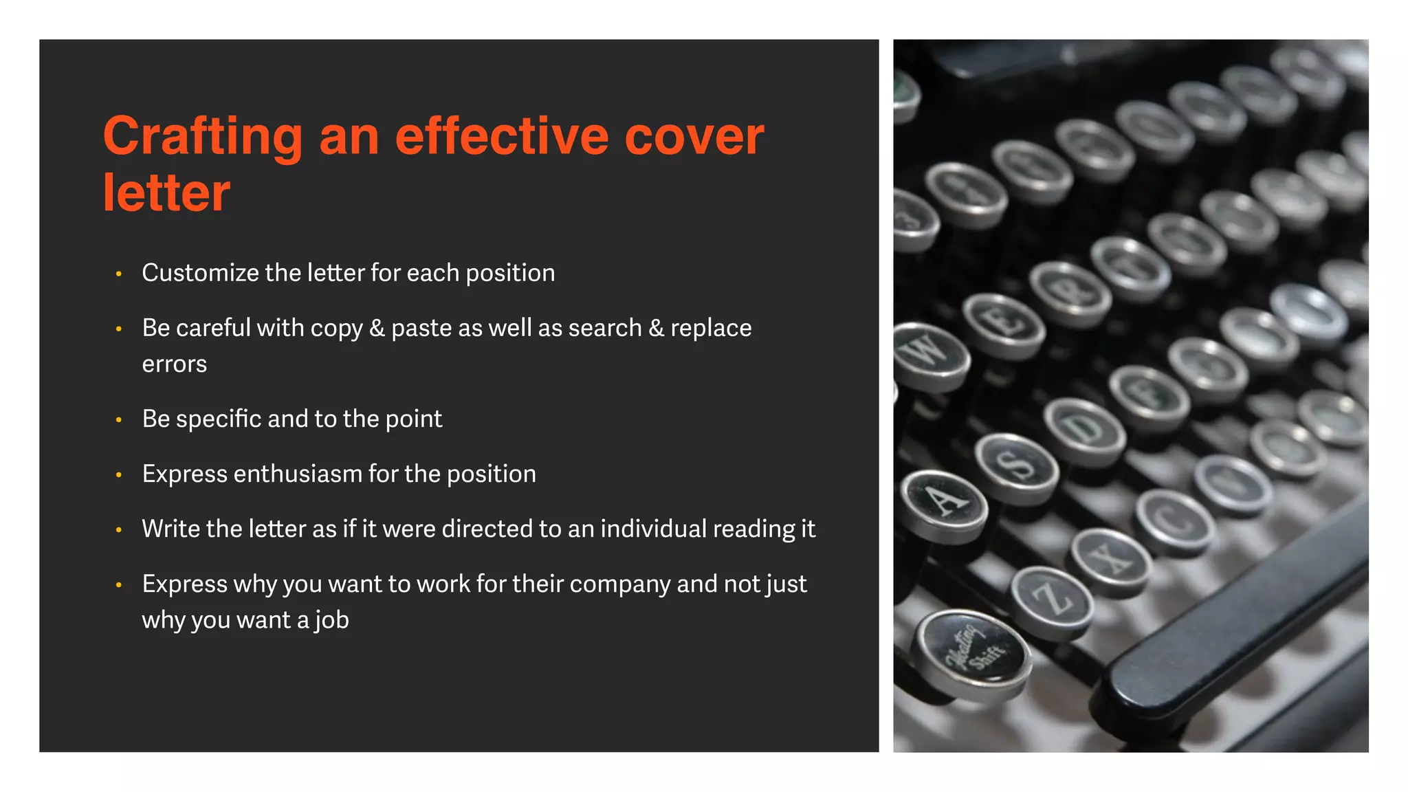 Crafting an effective cover
letter
• Customize the le
tt
er for each position


• Be careful with copy & paste as well as search & replace
errors


• Be speci
fi
c and to the point


• Express enthusiasm for the position


• Write the le
tt
er as if it were directed to an individual reading it


• Express why you want to work for their company and not just
why you want a job
 