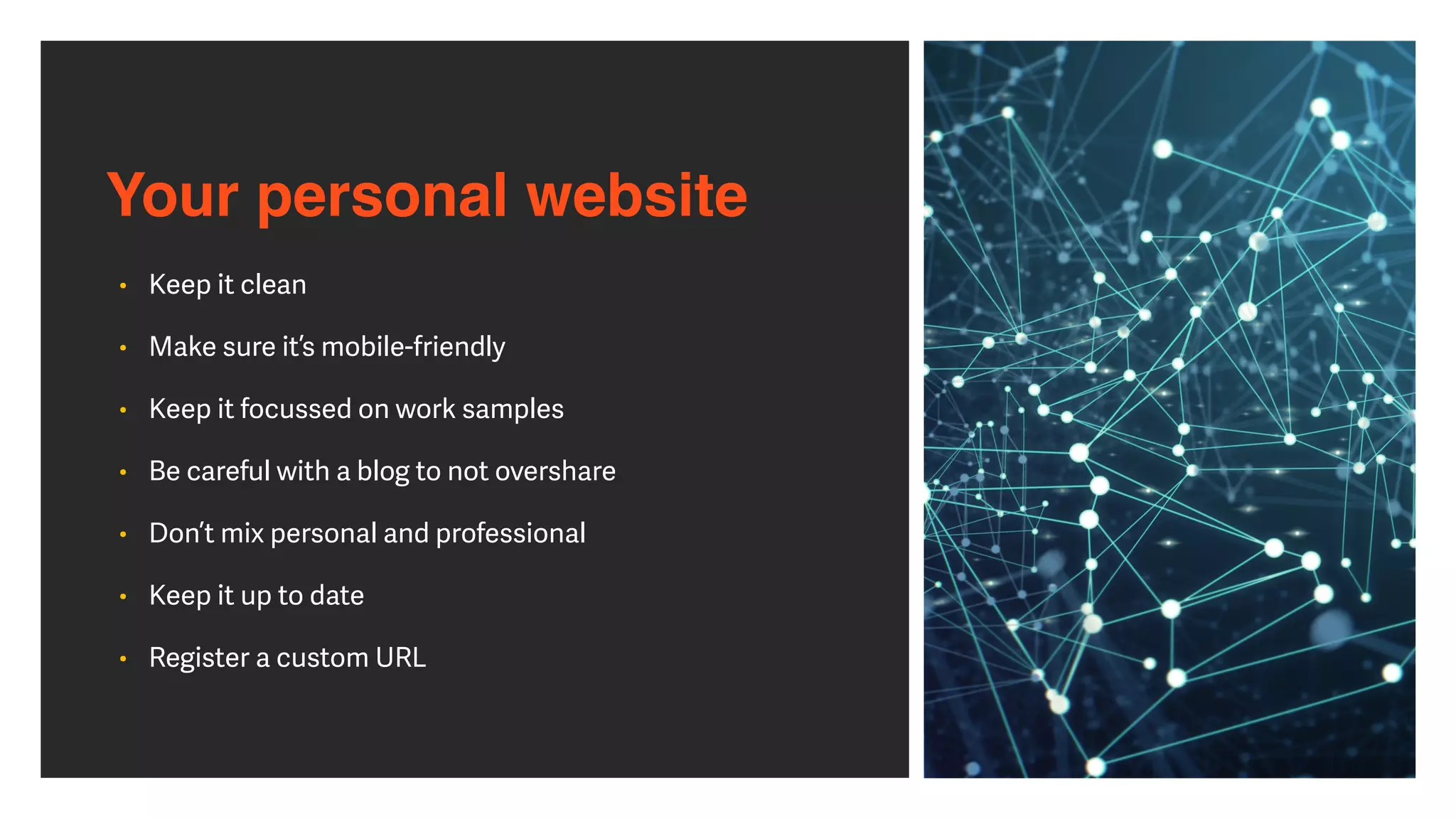 Your personal website
• Keep it clean


• Make sure it’s mobile-friendly


• Keep it focussed on work samples


• Be careful with a blog to not overshare


• Don’t mix personal and professional


• Keep it up to date


• Register a custom URL
 