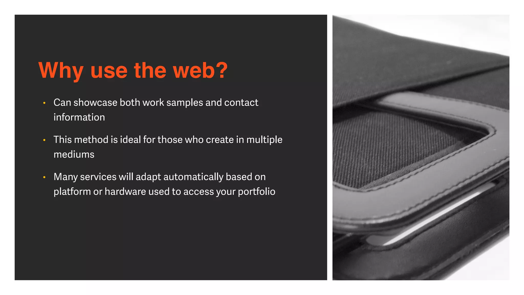 Why use the web?
• Can showcase both work samples and contact
information


• This method is ideal for those who create in multiple
mediums


• Many services will adapt automatically based on
platform or hardware used to access your portfolio
 