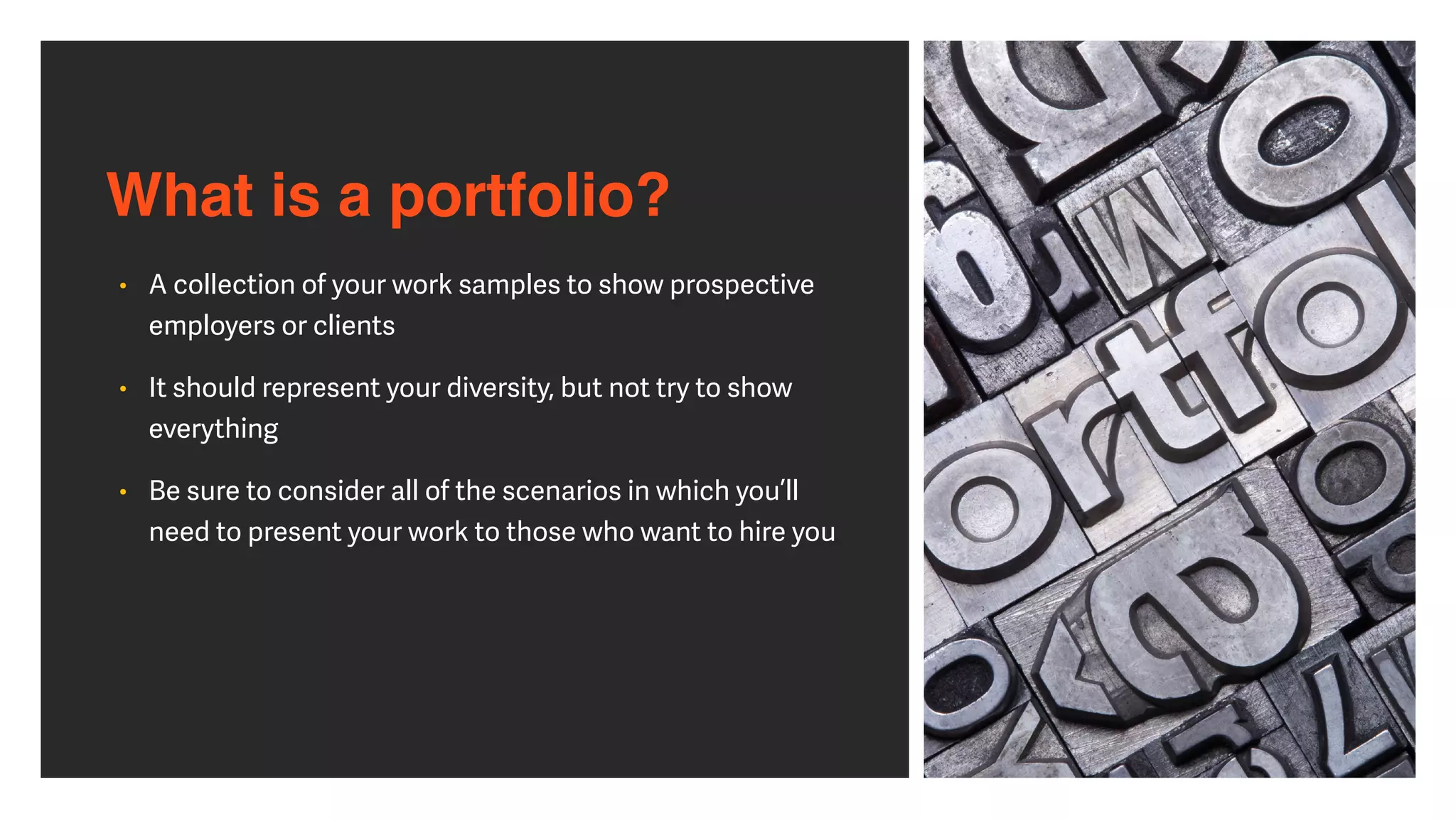 What is a portfolio?
• A collection of your work samples to show prospective
employers or clients


• It should represent your diversity, but not try to show
everything


• Be sure to consider all of the scenarios in which you’ll
need to present your work to those who want to hire you
 
