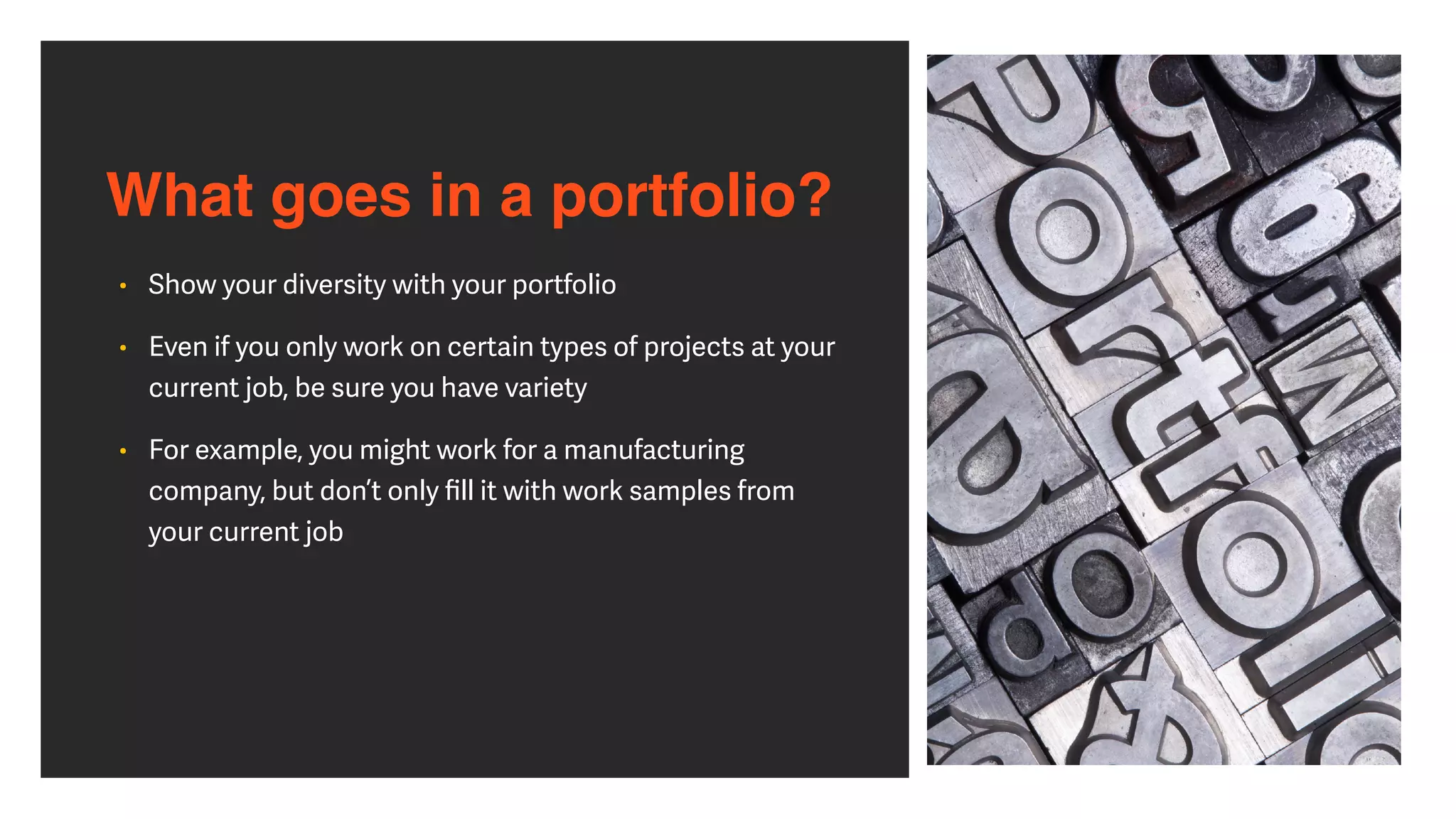 What goes in a portfolio?
• Show your diversity with your portfolio


• Even if you only work on certain types of projects at your
current job, be sure you have variety


• For example, you might work for a manufacturing
company, but don’t only
fi
ll it with work samples from
your current job
 