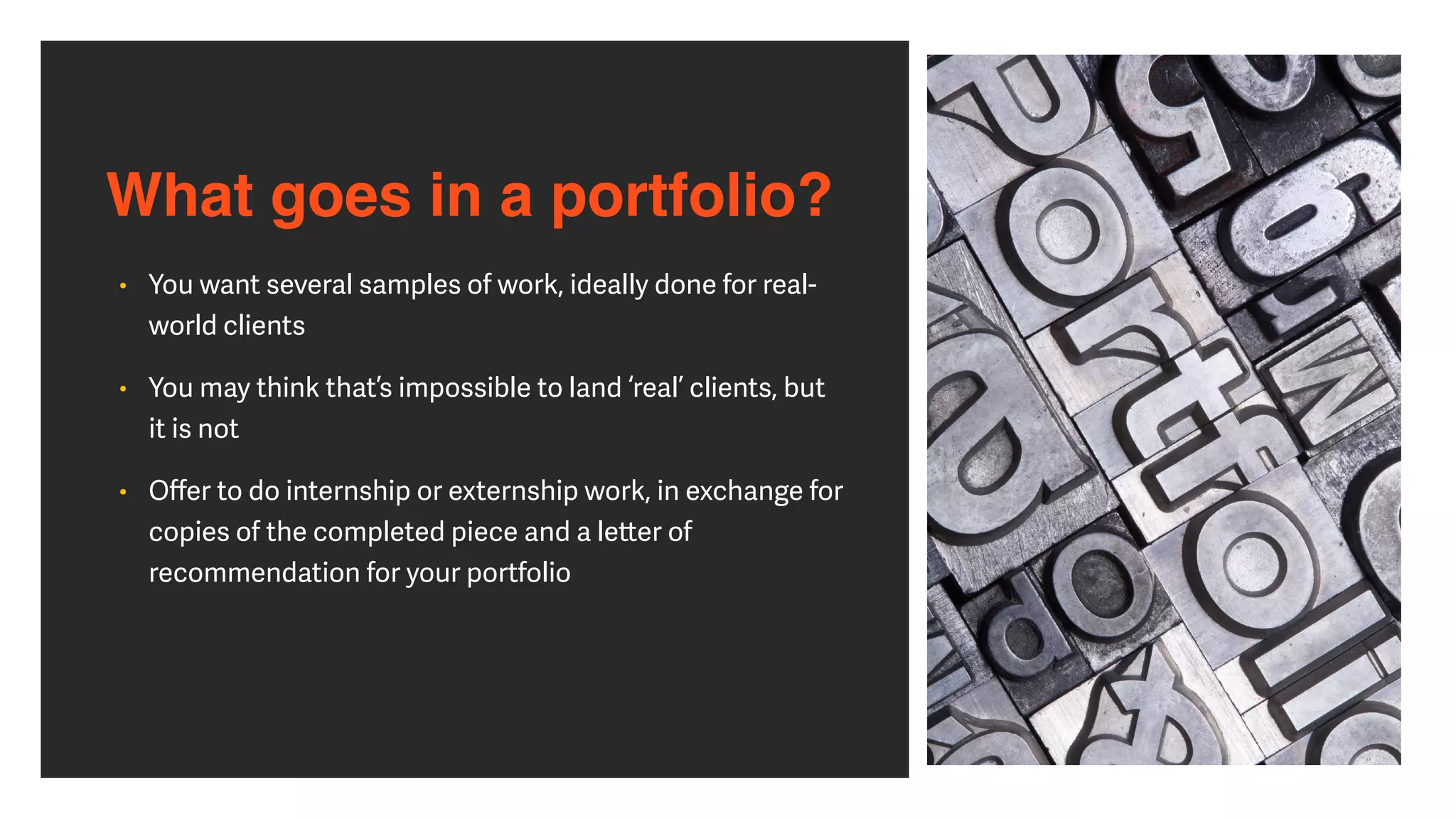 What goes in a portfolio?
• You want several samples of work, ideally done for real-
world clients


• You may think that’s impossible to land ‘real’ clients, but
it is not


• O
ff
er to do internship or externship work, in exchange for
copies of the completed piece and a le
tt
er of
recommendation for your portfolio
 