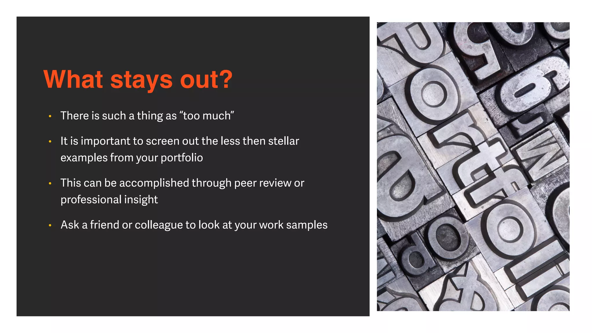 What stays out?
• There is such a thing as “too much”


• It is important to screen out the less then stellar
examples from your portfolio


• This can be accomplished through peer review or
professional insight


• Ask a friend or colleague to look at your work samples
 