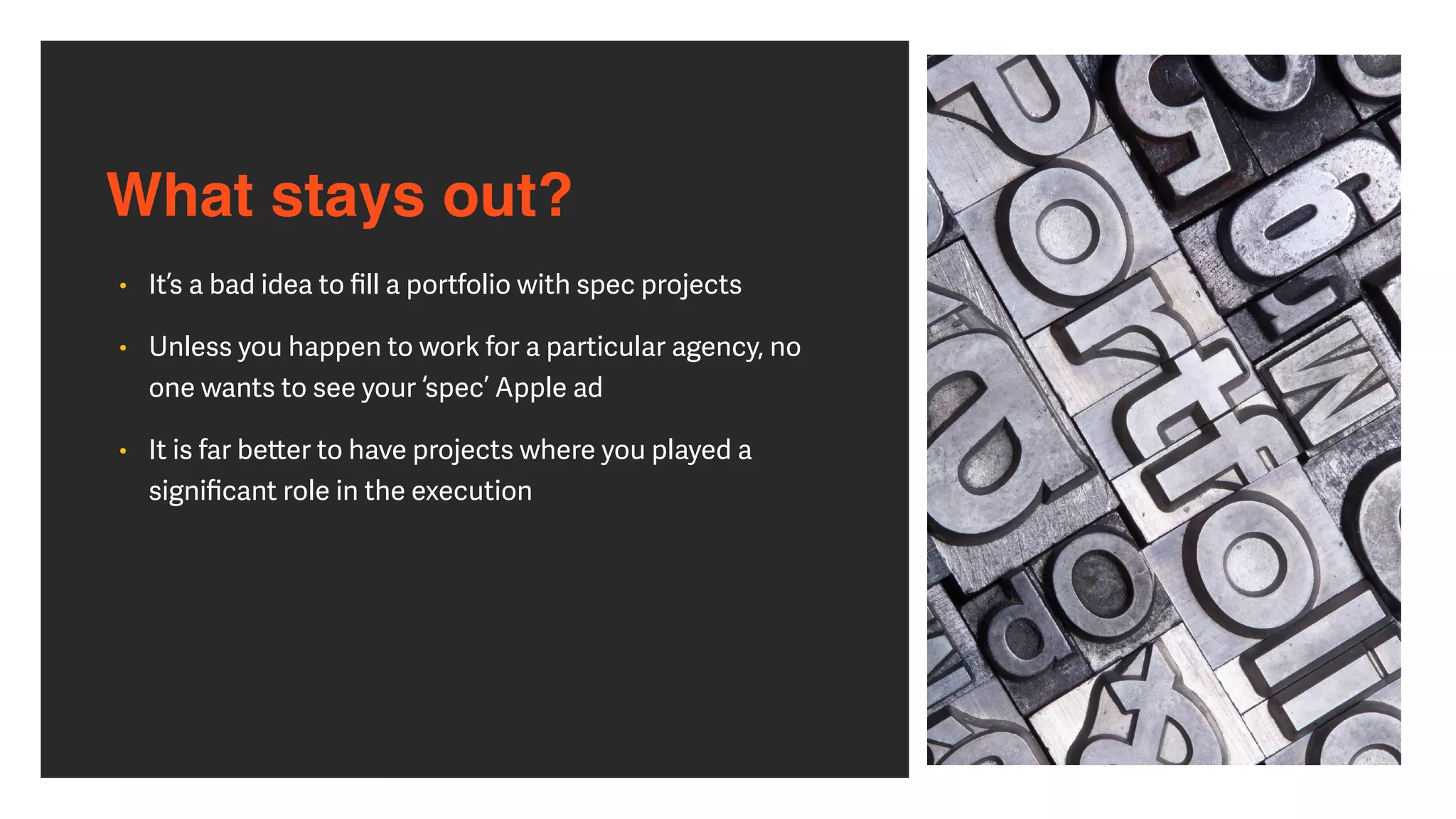 What stays out?
• It’s a bad idea to
fi
ll a portfolio with spec projects


• Unless you happen to work for a particular agency, no
one wants to see your ‘spec’ Apple ad


• It is far be
tt
er to have projects where you played a
signi
fi
cant role in the execution
 