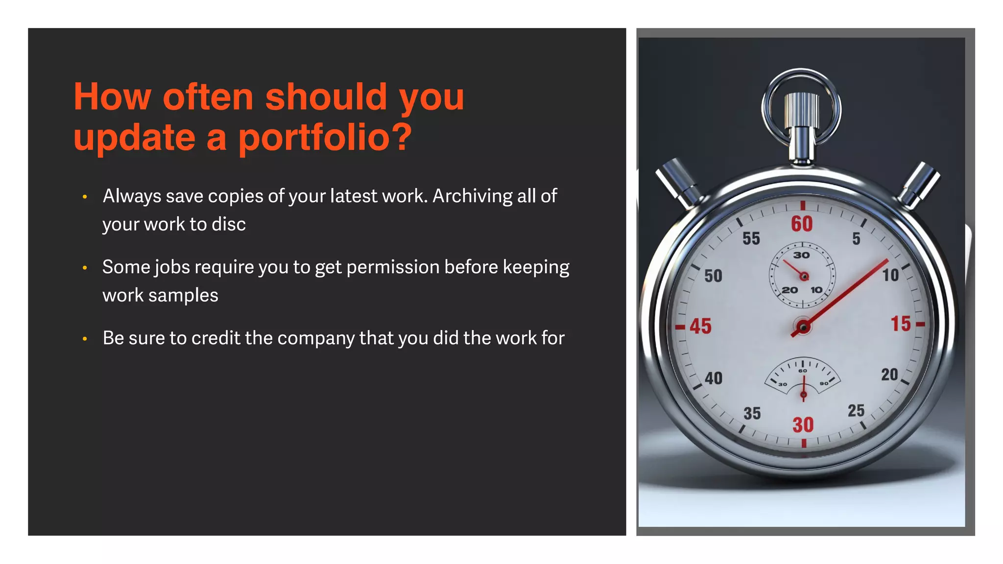 • Always save copies of your latest work. Archiving all of
your work to disc


• Some jobs require you to get permission before keeping
work samples


• Be sure to credit the company that you did the work for
How often should you  
update a portfolio?
 