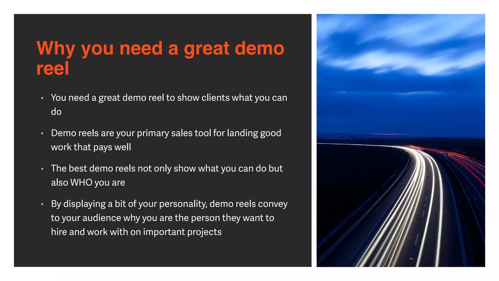 Why you need a great demo
reel
• You need a great demo reel to show clients what you can
do


• Demo reels are your primary sales tool for landing good
work that pays well


• The best demo reels not only show what you can do but
also WHO you are


• By displaying a bit of your personality, demo reels convey
to your audience why you are the person they want to
hire and work with on important projects
 