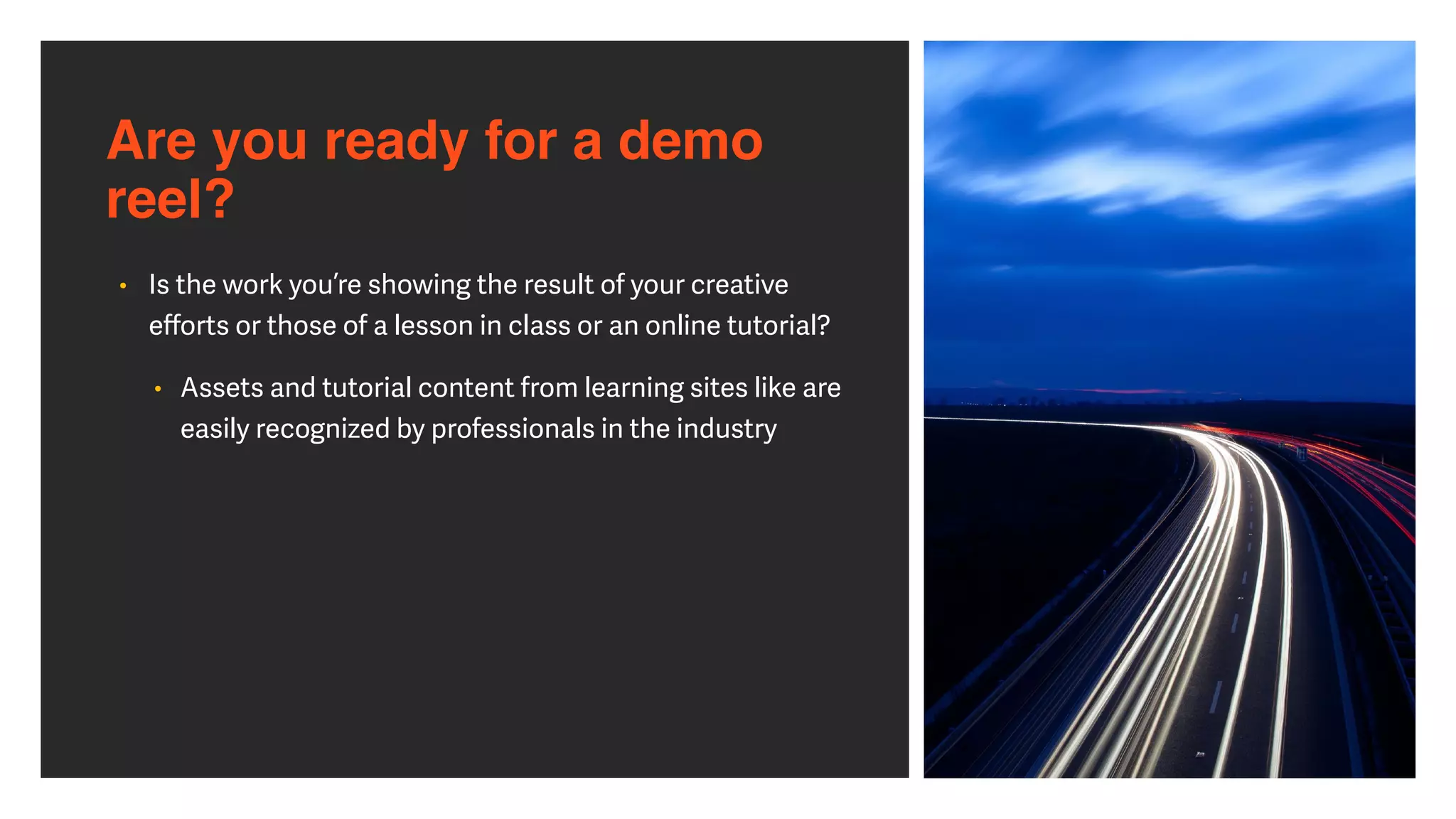 Are you ready for a demo
reel?
• Is the work you’re showing the result of your creative
e
ff
orts or those of a lesson in class or an online tutorial?


• Assets and tutorial content from learning sites like are
easily recognized by professionals in the industry
 