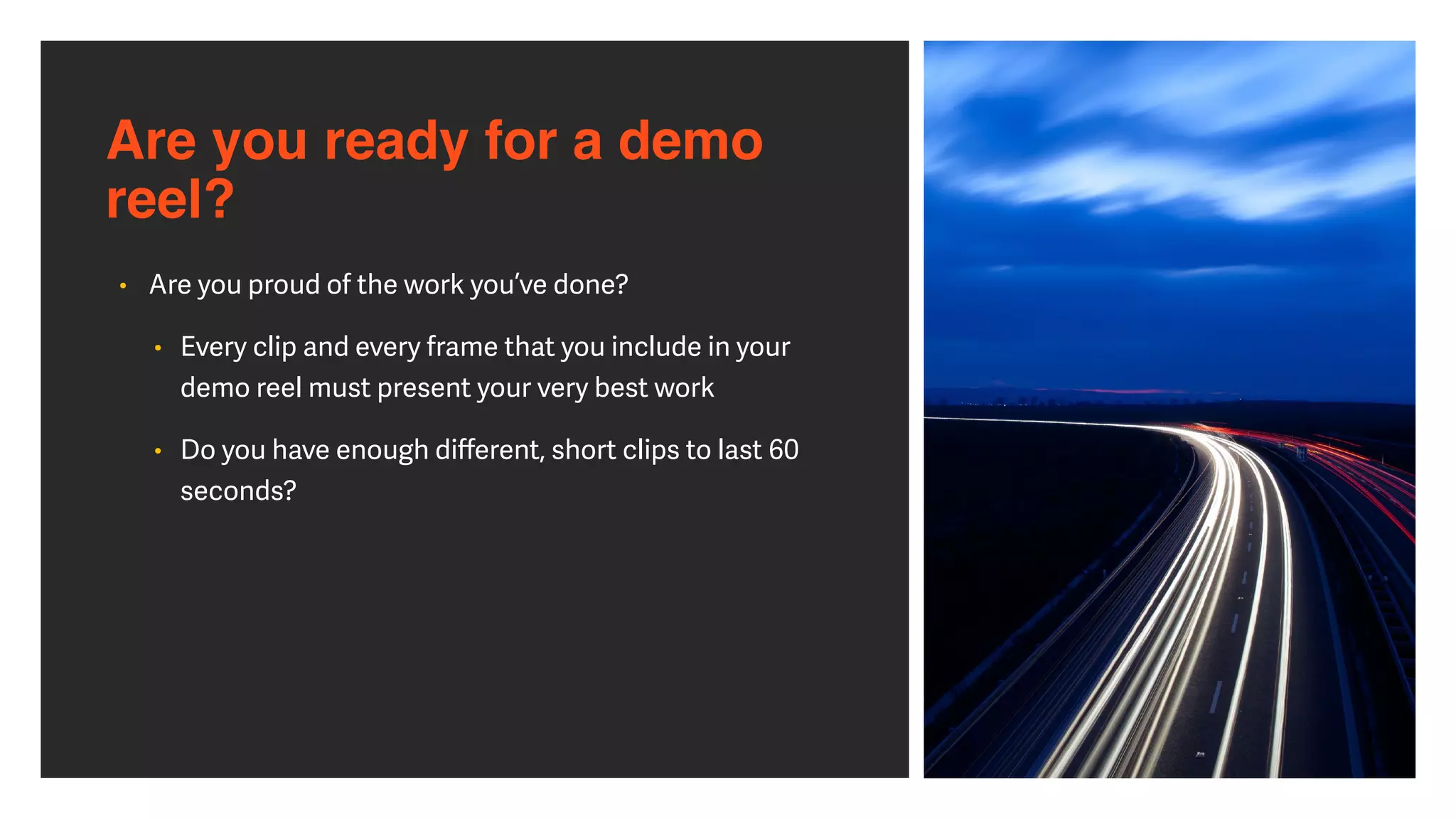 Are you ready for a demo
reel?
• Are you proud of the work you’ve done?


• Every clip and every frame that you include in your
demo reel must present your very best work


• Do you have enough di
ff
erent, short clips to last 60
seconds?
 