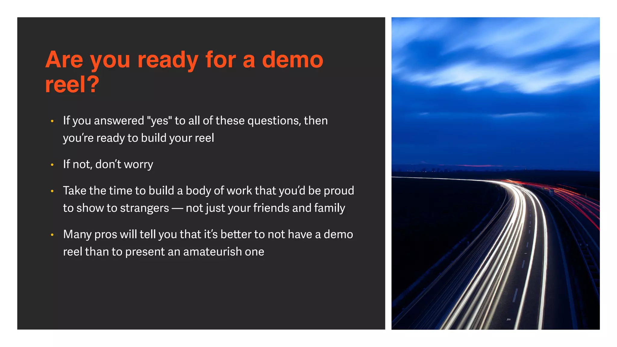 Are you ready for a demo
reel?
• If you answered "yes" to all of these questions, then
you’re ready to build your reel


• If not, don’t worry


• Take the time to build a body of work that you’d be proud
to show to strangers — not just your friends and family


• Many pros will tell you that it’s be
tt
er to not have a demo
reel than to present an amateurish one
 