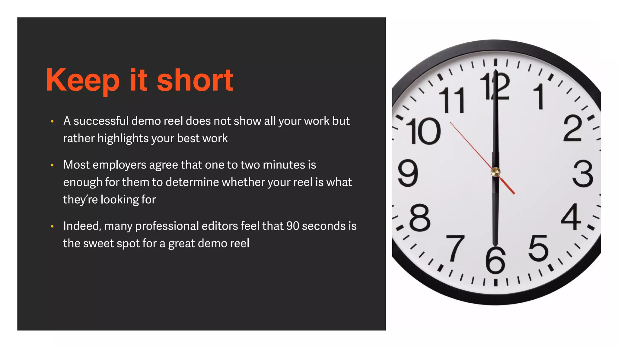 Keep it short
• A successful demo reel does not show all your work but
rather highlights your best work


• Most employers agree that one to two minutes is
enough for them to determine whether your reel is what
they’re looking for


• Indeed, many professional editors feel that 90 seconds is
the sweet spot for a great demo reel
 