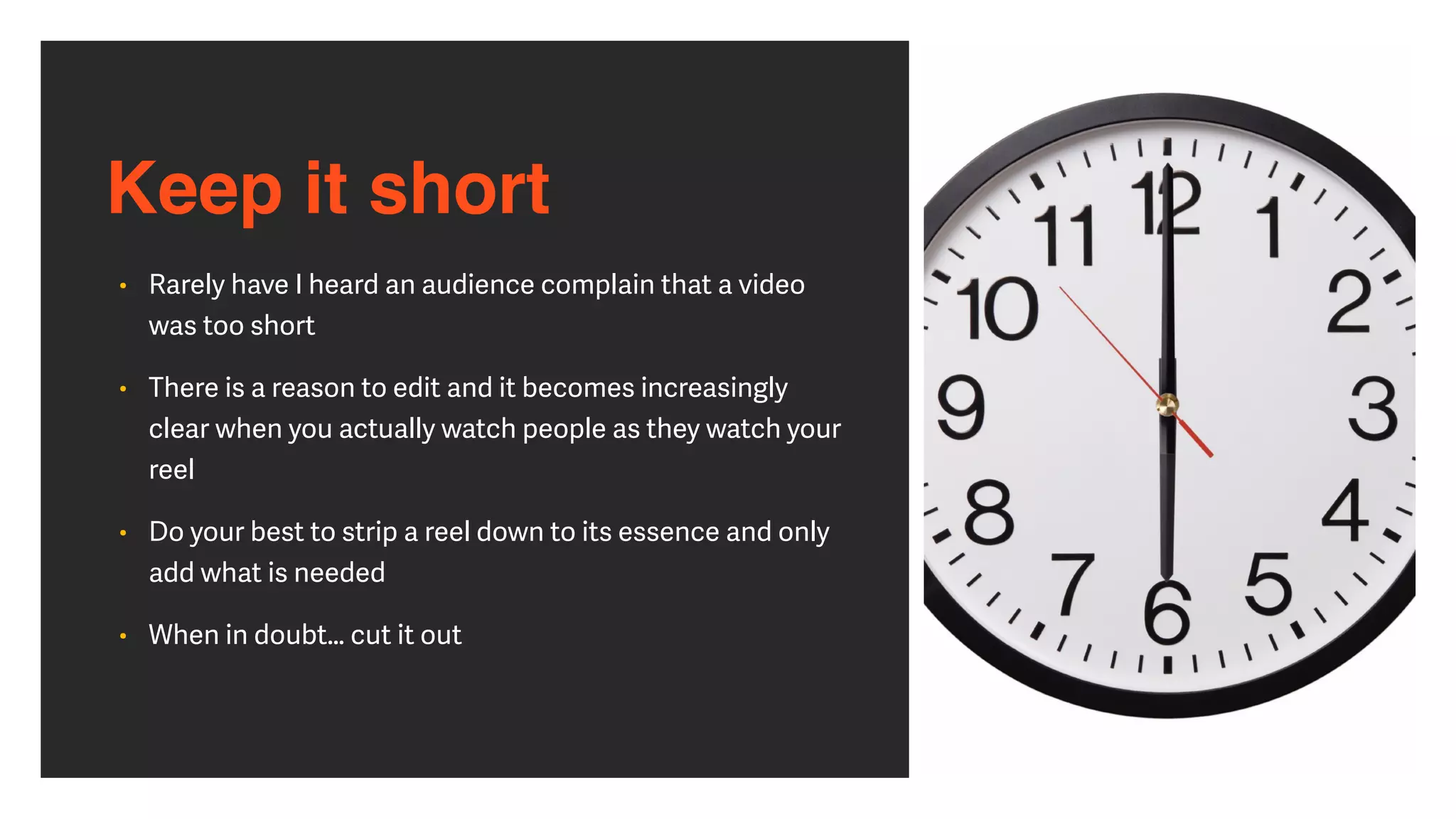 Keep it short
• Rarely have I heard an audience complain that a video
was too short


• There is a reason to edit and it becomes increasingly
clear when you actually watch people as they watch your
reel


• Do your best to strip a reel down to its essence and only
add what is needed


• When in doubt… cut it out
 