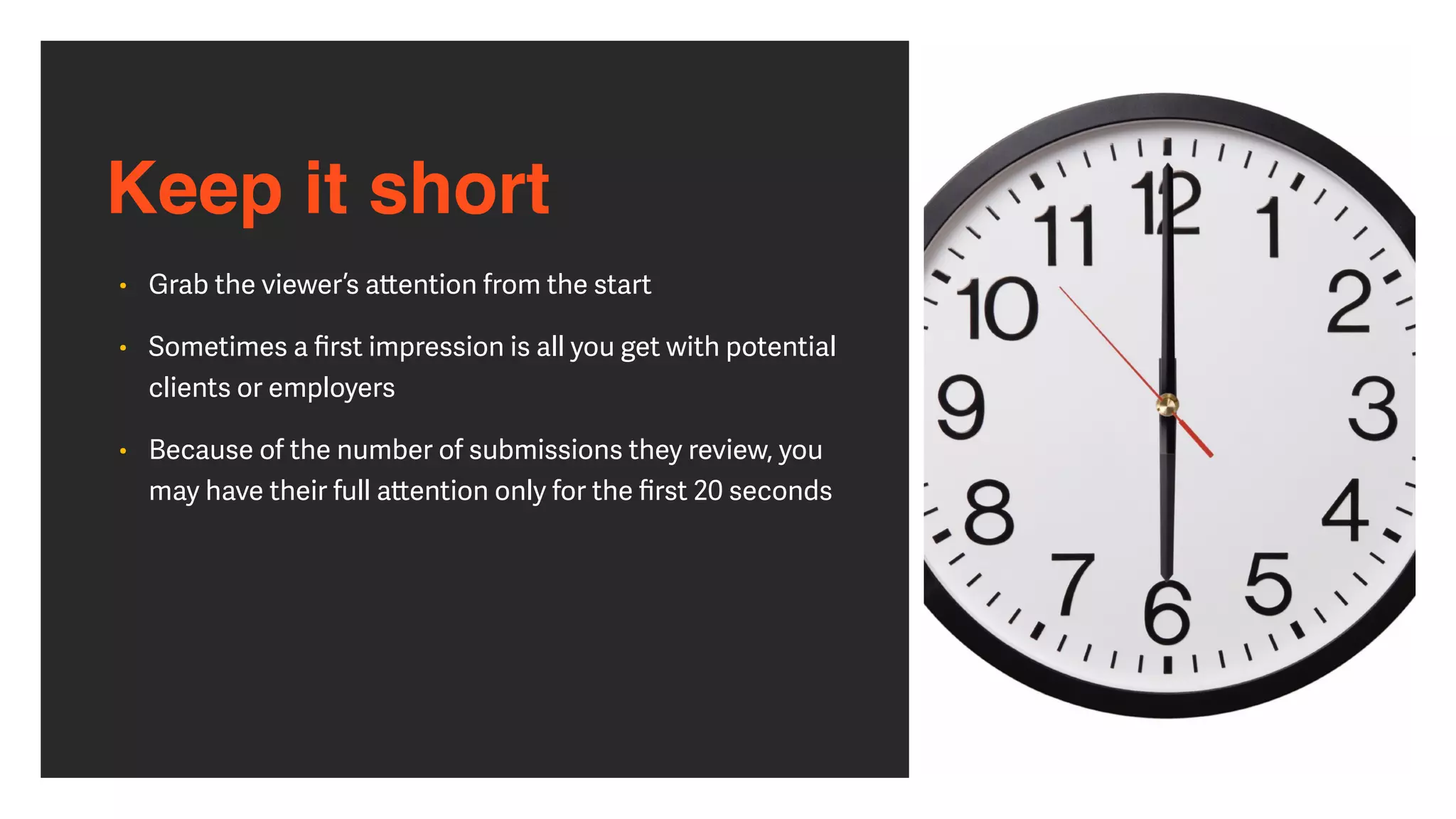 Keep it short
• Grab the viewer’s a
tt
ention from the start


• Sometimes a
fi
rst impression is all you get with potential
clients or employers


• Because of the number of submissions they review, you
may have their full a
tt
ention only for the
fi
rst 20 seconds
 