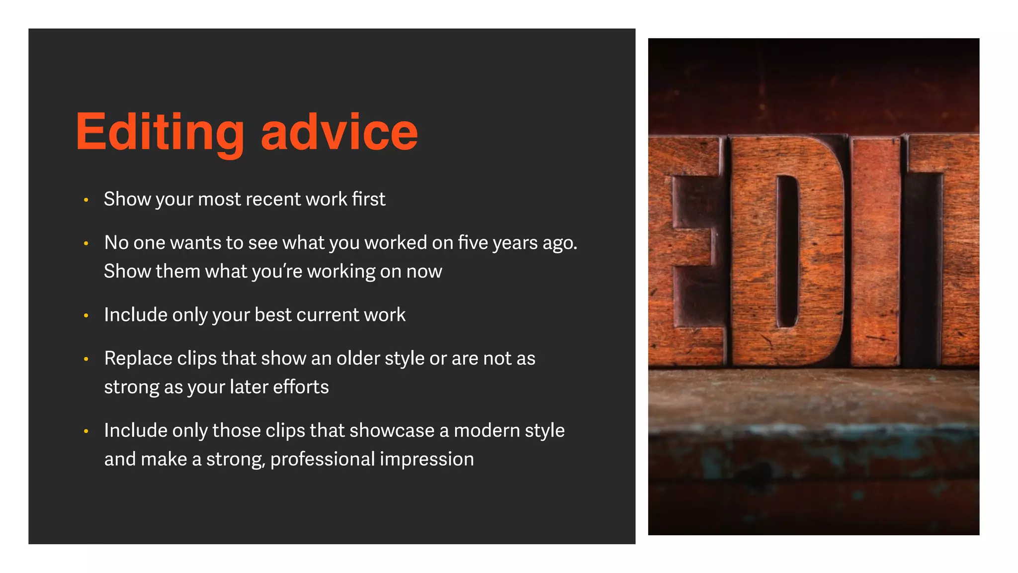 Editing advice
• Show your most recent work
fi
rst


• No one wants to see what you worked on
fi
ve years ago.
Show them what you’re working on now


• Include only your best current work


• Replace clips that show an older style or are not as
strong as your later e
ff
orts


• Include only those clips that showcase a modern style
and make a strong, professional impression
 