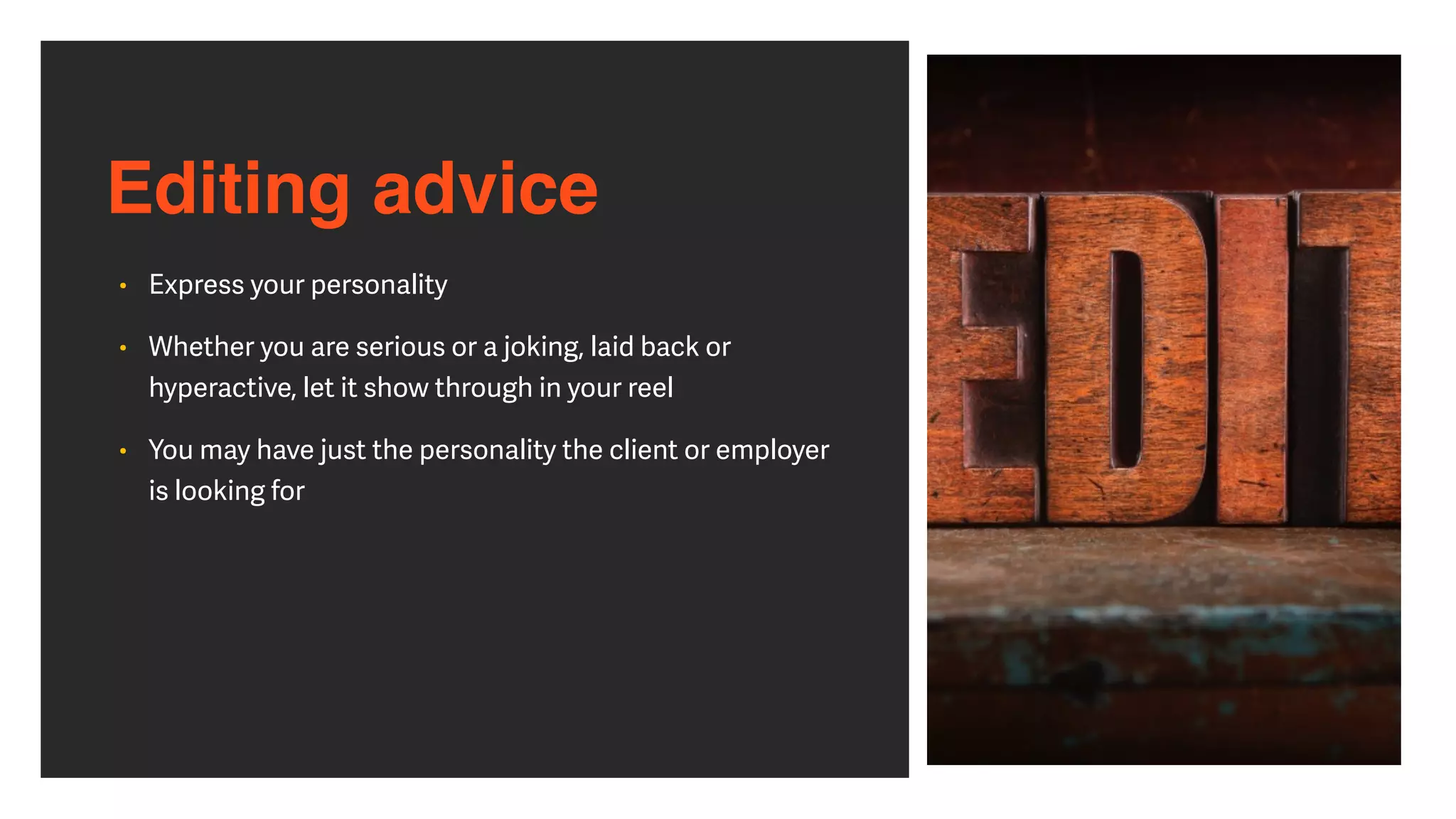 Editing advice
• Express your personality


• Whether you are serious or a joking, laid back or
hyperactive, let it show through in your reel


• You may have just the personality the client or employer
is looking for
 