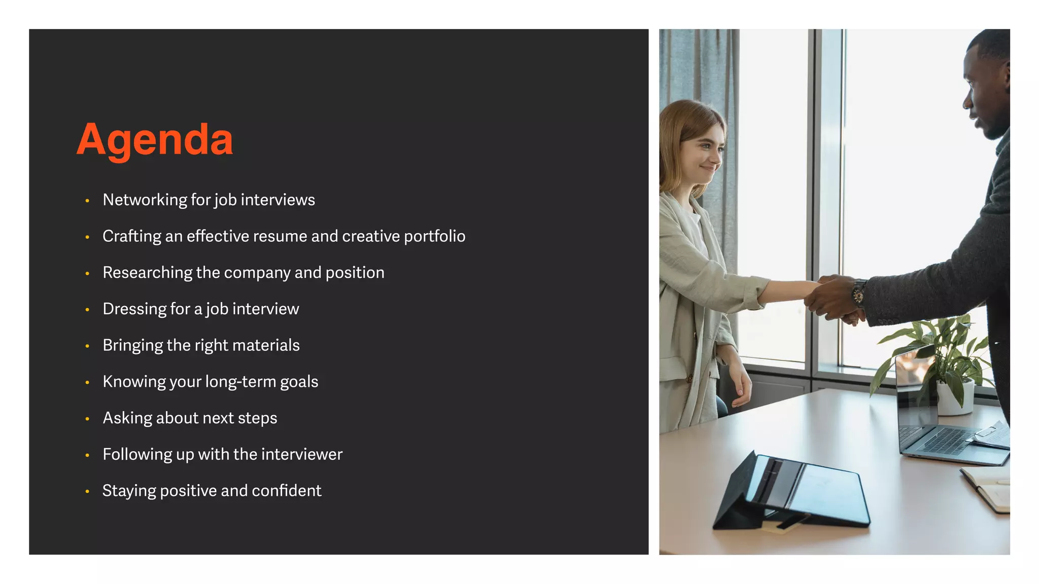 Agenda
• Networking for job interviews


• Cra
ft
ing an e
ff
ective resume and creative portfolio


• Researching the company and position


• Dressing for a job interview


• Bringing the right materials


• Knowing your long-term goals


• Asking about next steps


• Following up with the interviewer


• Staying positive and con
fi
dent
 