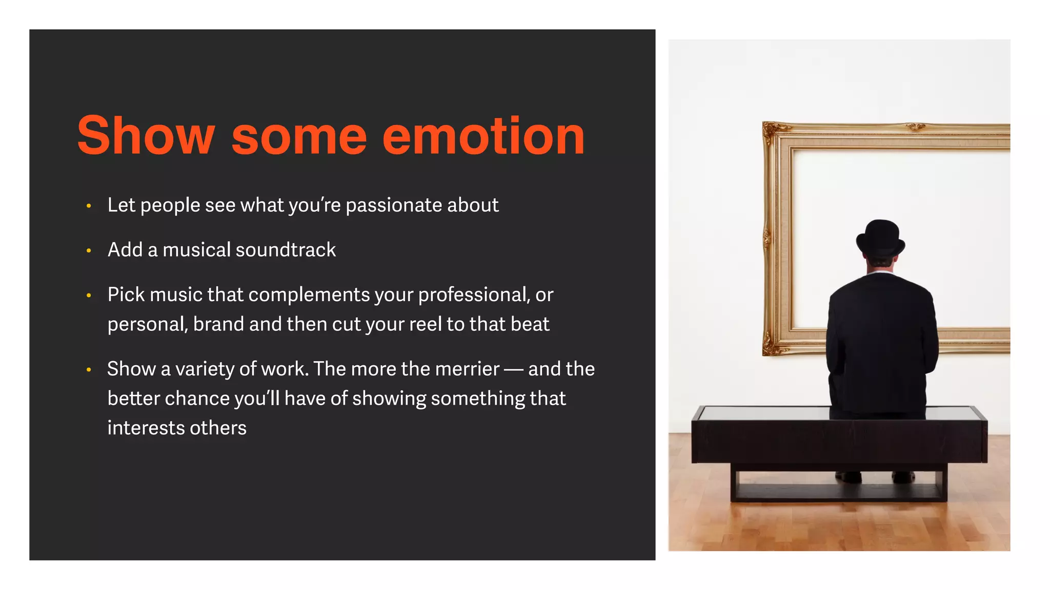 Show some emotion
• Let people see what you’re passionate about


• Add a musical soundtrack


• Pick music that complements your professional, or
personal, brand and then cut your reel to that beat


• Show a variety of work. The more the merrier — and the
be
tt
er chance you’ll have of showing something that
interests others
 