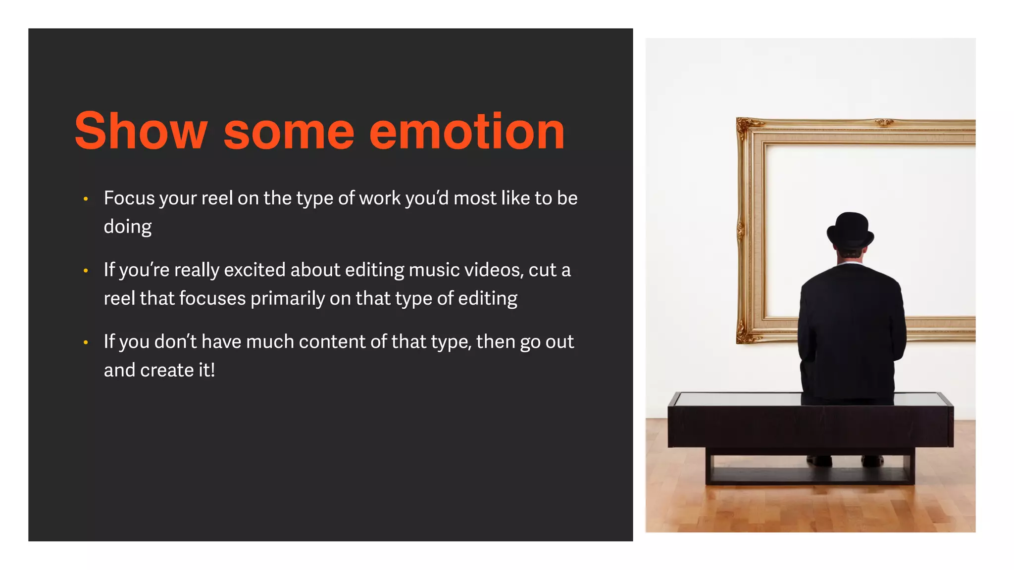 Show some emotion
• Focus your reel on the type of work you’d most like to be
doing


• If you’re really excited about editing music videos, cut a
reel that focuses primarily on that type of editing


• If you don’t have much content of that type, then go out
and create it!
 
