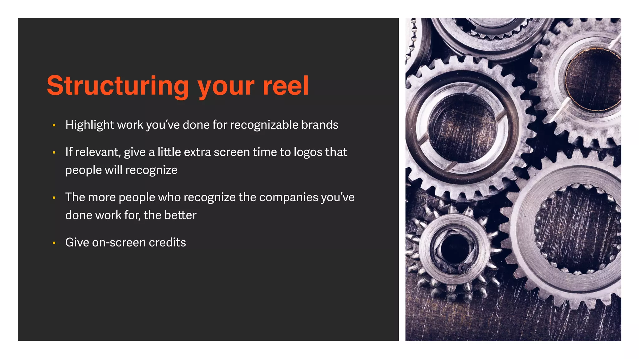 Structuring your reel
• Highlight work you’ve done for recognizable brands


• If relevant, give a li
tt
le extra screen time to logos that
people will recognize


• The more people who recognize the companies you’ve
done work for, the be
tt
er


• Give on-screen credits
 