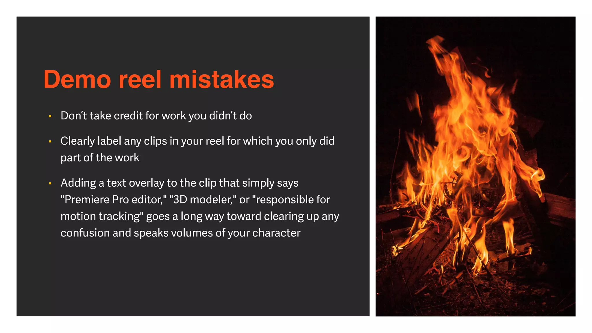 Demo reel mistakes
• Don’t take credit for work you didn’t do


• Clearly label any clips in your reel for which you only did
part of the work


• Adding a text overlay to the clip that simply says
"Premiere Pro editor," "3D modeler," or "responsible for
motion tracking" goes a long way toward clearing up any
confusion and speaks volumes of your character
 