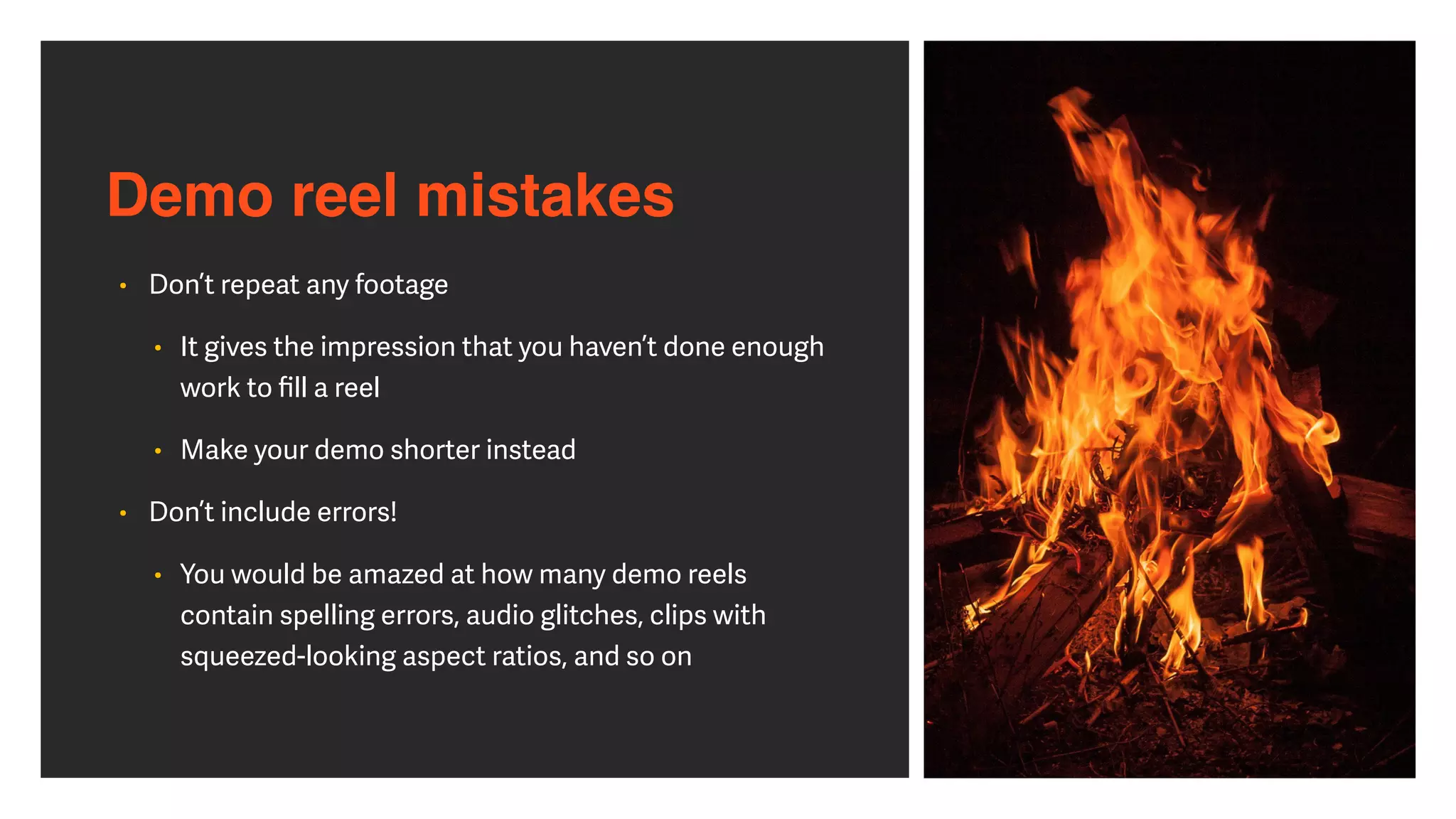 Demo reel mistakes
• Don’t repeat any footage


• It gives the impression that you haven’t done enough
work to
fi
ll a reel


• Make your demo shorter instead


• Don’t include errors!


• You would be amazed at how many demo reels
contain spelling errors, audio glitches, clips with
squeezed-looking aspect ratios, and so on
 