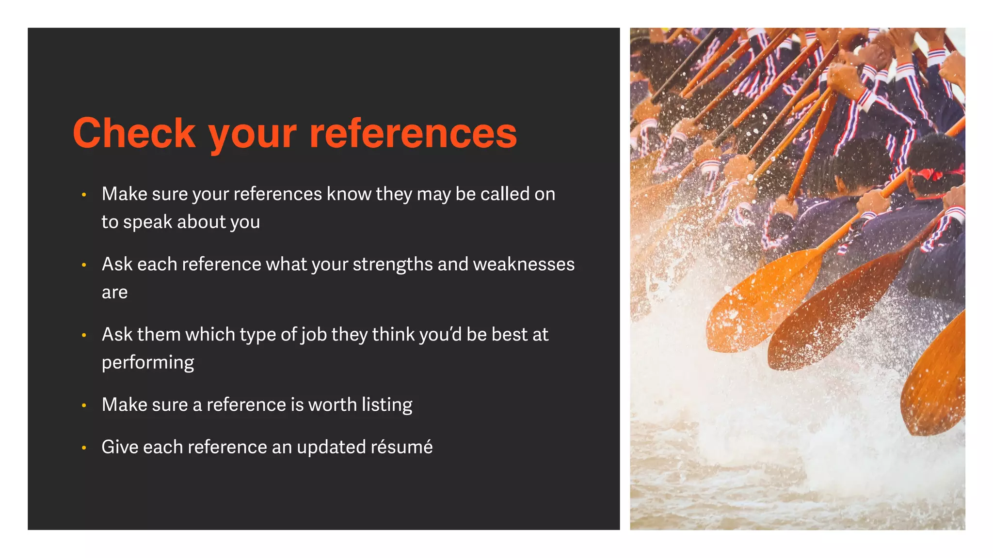 Check your references
• Make sure your references know they may be called on
to speak about you


• Ask each reference what your strengths and weaknesses
are


• Ask them which type of job they think you’d be best at
performing


• Make sure a reference is worth listing


• Give each reference an updated résumé
 