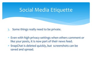 Social Media Etiquette
3. Some things really need to be private.
∗ Even with high privacy settings when others comment or
like your posts, it is now part of their news feed.
∗ SnapChat is deleted quickly, but screenshots can be
saved and spread.
 