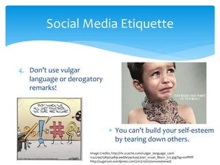 Social Media Etiquette
4. Don’t use vulgar
language or derogatory
remarks!
∗ You can’t build your self-esteem
by tearing down others.
Image Credits: http://rlv.zcache.com/vulgar_language_card-
rca2299758905489caedde59c659530a1_xvuat_8byvr_512.jpg?bg=0xffffff
http://sugarzen.wordpress.com/2012/10/02/unsweetened/
 