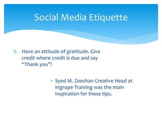 Social Media Etiquette
6. Have an attitude of gratitude. Give
credit where credit is due and say
“Thank you”!
∗ Syed M. Zeeshan Creative Head at
Ingrope Training was the main
inspiration for these tips.
 