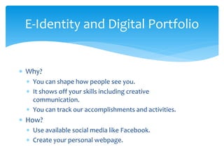 E-Identity and Digital Portfolio
∗ Why?
∗ You can shape how people see you.
∗ It shows off your skills including creative
communication.
∗ You can track our accomplishments and activities.
∗ How?
∗ Use available social media like Facebook.
∗ Create your personal webpage.
 