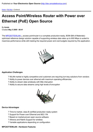 Published on Your Electronics Open Source (http://dev.emcelettronica.com)


Home > My blog > Contenuti




Access Point/Wireless Router with Power over
Ethernet (PoE) Open Source
By Ionela
Created May 5 2009 - 08:41


The MPC8377EWLAN [1] access point/router is a complete production-ready, BOM (Bill of Materials)-
optimized reference design solution capable of supporting wireless data rates up to 600 Mbps is suited to
maximize performance while still meeting the required power and cost budgets required by this application.




Application Challenges

         ? WLAN market is highly competitive and customers are requiring turn-key solutions from vendors
         ? Ability to power devices over ethernet with maximum operating efficiencies
         ? Ability to stream data wirelessly with little interuption
         ? Ability to secure data streams using high levels of encryption




Device Advantages

         ? Time to market, class B certified production ready system
         ? Support for Power over Ethernet and 802.11N
         ? Based on market-proven open source software
         ? Atheros and Ralink Support for wireless
         ? Variable applications depending on configuration

MPC8377EWLAN - Hardware Features
 