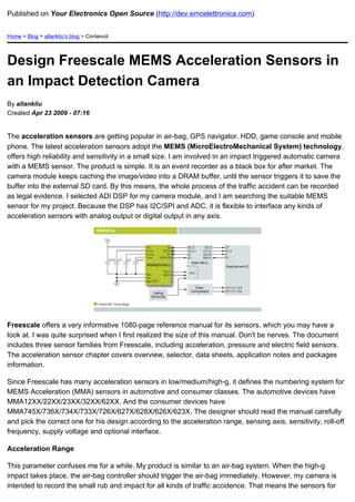 Published on Your Electronics Open Source (http://dev.emcelettronica.com)


Home > Blog > allankliu's blog > Contenuti




Design Freescale MEMS Acceleration Sensors in
an Impact Detection Camera
By allankliu
Created Apr 23 2009 - 07:16


The acceleration sensors are getting popular in air-bag, GPS navigator, HDD, game console and mobile
phone. The latest acceleration sensors adopt the MEMS (MicroElectroMechanical System) technology,
offers high reliability and sensitivity in a small size. I am involved in an impact triggered automatic camera
with a MEMS sensor. The product is simple. It is an event recorder as a black box for after market. The
camera module keeps caching the image/video into a DRAM buffer, until the sensor triggers it to save the
buffer into the external SD card. By this means, the whole process of the traffic accident can be recorded
as legal evidence. I selected ADI DSP for my camera module, and I am searching the suitable MEMS
sensor for my project. Because the DSP has I2C/SPI and ADC, it is flexible to interface any kinds of
acceleration sensors with analog output or digital output in any axis.




Freescale offers a very informative 1080-page reference manual for its sensors, which you may have a
look at. I was quite surprised when I first realized the size of this manual. Don't be nerves. The document
includes three sensor families from Freescale, including acceleration, pressure and electric field sensors.
The acceleration sensor chapter covers overview, selector, data sheets, application notes and packages
information.

Since Freescale has many acceleration sensors in low/medium/high-g, it defines the numbering system for
MEMS Acceleration (MMA) sensors in automotive and consumer classes. The automotive devices have
MMA12XX/22XX/23XX/32XX/62XX. And the consumer devices have
MMA745X/736X/734X/733X/726X/627X/628X/626X/623X. The designer should read the manual carefully
and pick the correct one for his design according to the acceleration range, sensing axis, sensitivity, roll-off
frequency, supply voltage and optional interface.

Acceleration Range

This parameter confuses me for a while. My product is similar to an air-bag system. When the high-g
impact takes place, the air-bag controller should trigger the air-bag immediately. However, my camera is
intended to record the small rub and impact for all kinds of traffic accidence. That means the sensors for
 