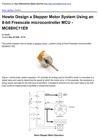 Published on Your Electronics Open Source (http://dev.emcelettronica.com)


Home > My blog > Contenuti




Howto Design a Stepper Motor System Using an
8-bit Freescale microcontroller MCU -
MC68HC11E9
By Ionela
Created May 26 2009 - 07:53


This article explains how to design a stepper motor [1] system using an 8-bit Freescale microcontroller -
MC68HC11E9.




Figure 1 shows basic system operation. R1 provides an analog input to the MCU which is converted to a
digital value and used to determine the speed at which the motor turns. In this example, the resistance is
being varied manually for the A/D input to the MCU. A feedback scheme from the motor back to the A/D
input could be implemented to facilitate a closed loop system.




                                     Basic Stepper Motor Operation
 