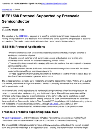 Published on Your Electronics Open Source (http://dev.emcelettronica.com)


Home > My blog > Contenuti




IEEE1588 Protocol Supported by Freescale
Semiconductor
By Ionela
Created Mar 31 2009 - 07:06


The objective of the IEEE1588 [1] standard is to specify a protocol to synchronize independent clocks
running on separate nodes of a distributed measurement and control system to a high degree of accuracy
and precision. The clocks communicate with each other over a communication network.


IEEE1588 Protocol Applications

         - Powerline networks which synchronize across large-scale distributed power grid switches to
         enable smooth transfer of power
         - Industrial network switches which synchronize sensors and actuators over a single wire
         distributed control network for automated assembly process control
         - Time-sensitive telecommunication services which require precision time synchronization between
         communicating nodes
         - Test/measurement devices which must maintain accurate time synchronization with the device
         under test in many different operating environments
         - or video equipment which must ensure customers don't hear or see the effects of packet delay or
         loss from Ethernet-connected speakers and monitors

The protocol generates a master-slave relationship among the clocks in the system. Within a given subnet
of a network, there will be a single master clock. All clocks ultimately derive their time from a clock known
as the grandmaster clock.

Measurement and control applications are increasingly using distributed system technologies such as
network communication, local computing, and distributed objects. Many of these applications will be
enhanced by having an accurate systemwide sense of time achieved by having local clocks in each
sensor, actuator, or other system device. Existing protocols for clock synchronization are not optimal for
these applications. For example, Network Time Protocol (NTP) targets large distributed computing systems
with millisecond synchronization requirements. Although IEEE1588 [2] allows software-only
implementations, hardware-assisted implementations deliver more precise clock synchronization.


Freescale products supporting IEEE 1588

All ColdFire processors [3] and MPC83xx and MPC85xx PowerQUICC processors can run the IXXAT
protocol stack with microsecond level clock sync accuracy with no hardware timestamping.

The simplest IEEE1588 implementations include ordinary applications at the top of the network protocol
stack and generate timestamps at the application level. Typically, this implementation incurs the largest
 
