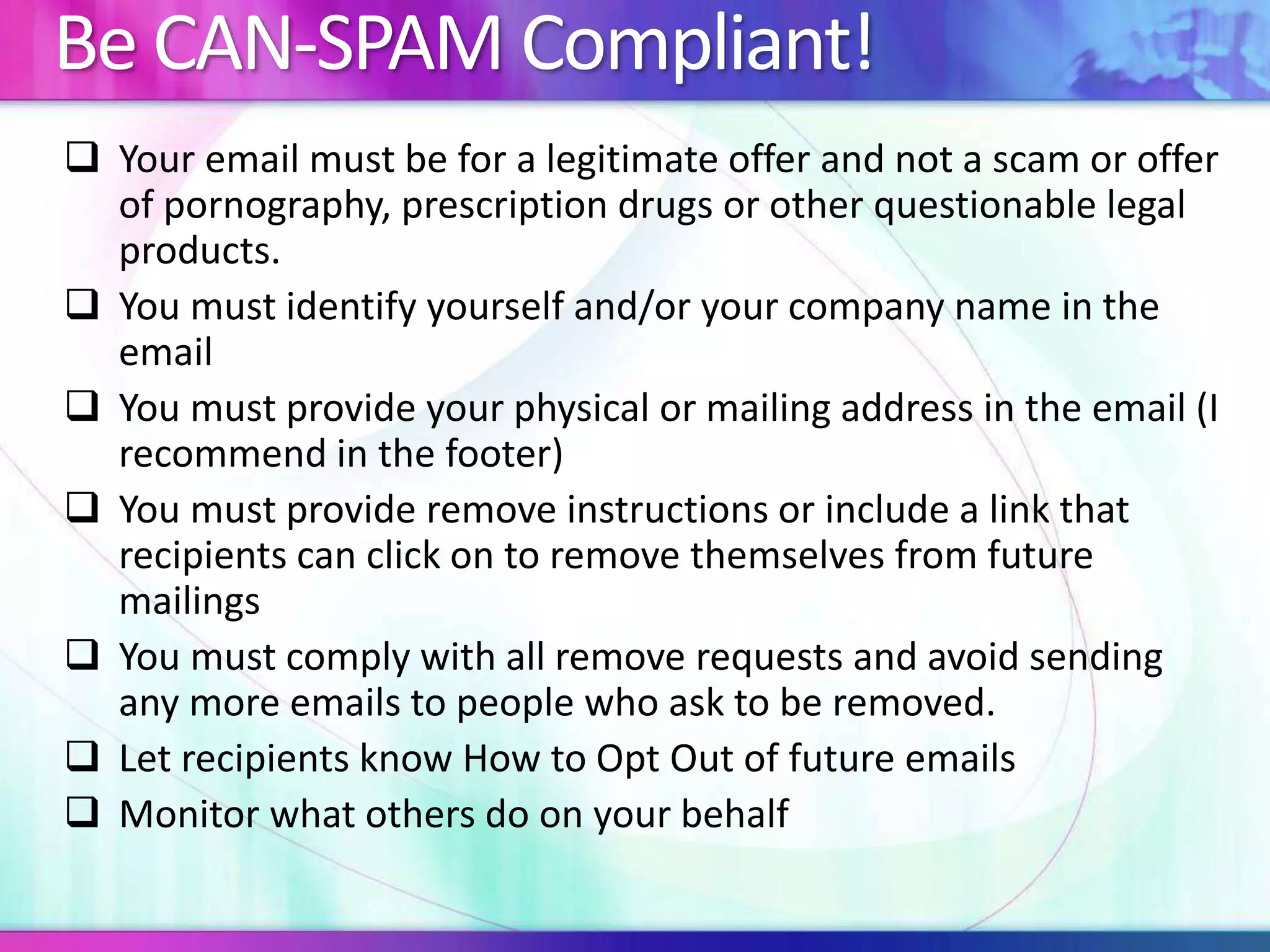 Be CAN-SPAM Compliant!
 Your email must be for a legitimate offer and not a scam or offer
of pornography, prescription drugs or other questionable legal
products.
 You must identify yourself and/or your company name in the
email
 You must provide your physical or mailing address in the email (I
recommend in the footer)
 You must provide remove instructions or include a link that
recipients can click on to remove themselves from future
mailings
 You must comply with all remove requests and avoid sending
any more emails to people who ask to be removed.
 Let recipients know How to Opt Out of future emails
 Monitor what others do on your behalf
 