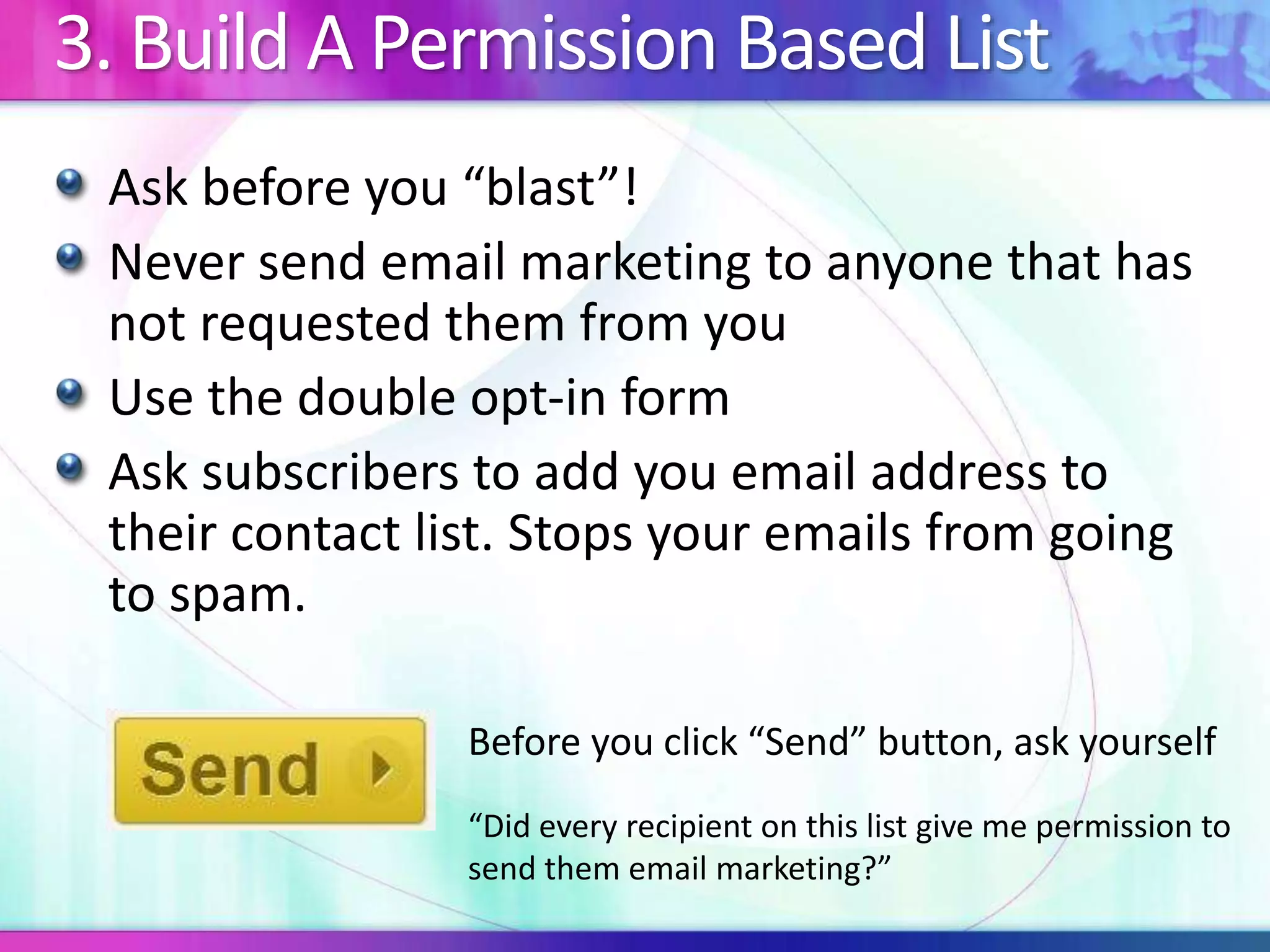 3. Build A Permission Based List
Ask before you “blast”!
Never send email marketing to anyone that has
not requested them from you
Use the double opt-in form
Ask subscribers to add you email address to
their contact list. Stops your emails from going
to spam.
Before you click “Send” button, ask yourself
“Did every recipient on this list give me permission to
send them email marketing?”
 