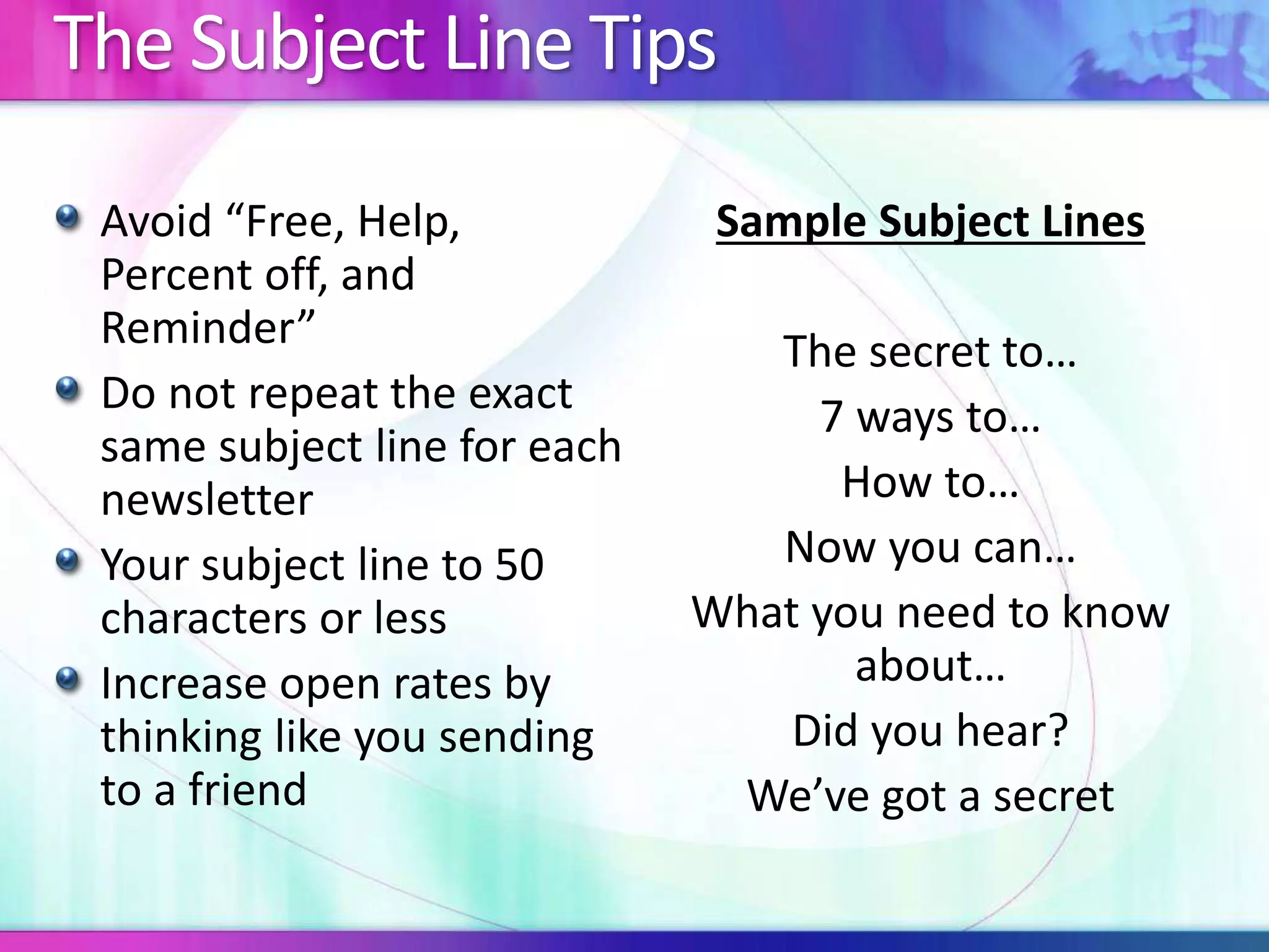 The Subject Line Tips
Avoid “Free, Help,
Percent off, and
Reminder”
Do not repeat the exact
same subject line for each
newsletter
Your subject line to 50
characters or less
Increase open rates by
thinking like you sending
to a friend
Sample Subject Lines
The secret to…
7 ways to…
How to…
Now you can…
What you need to know
about…
Did you hear?
We’ve got a secret
 