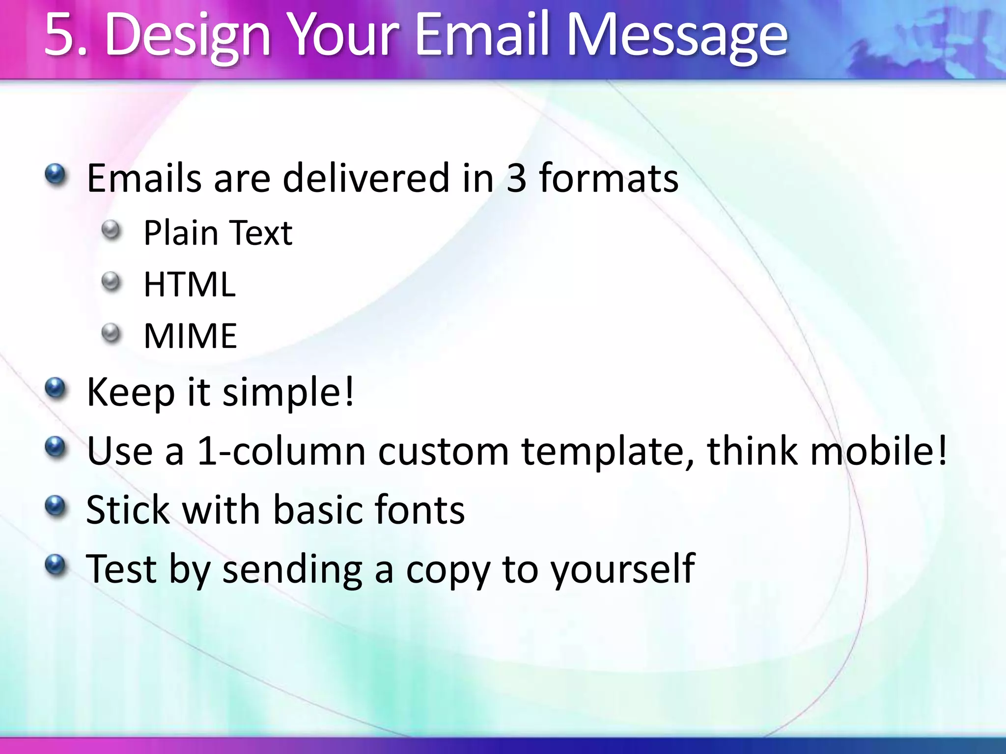 5. Design Your Email Message
Emails are delivered in 3 formats
Plain Text
HTML
MIME
Keep it simple!
Use a 1-column custom template, think mobile!
Stick with basic fonts
Test by sending a copy to yourself
 