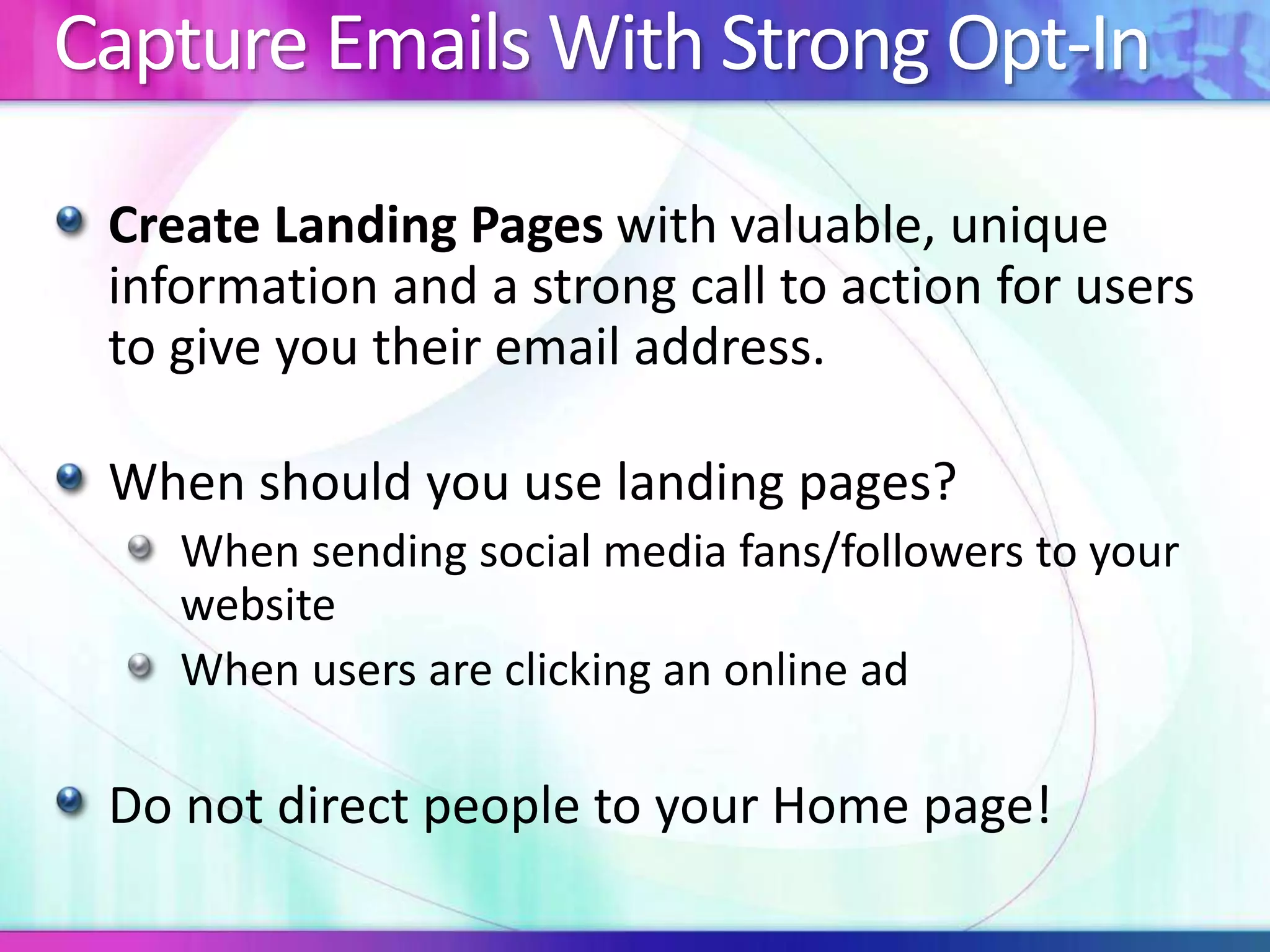 Capture Emails With Strong Opt-In
Create Landing Pages with valuable, unique
information and a strong call to action for users
to give you their email address.
When should you use landing pages?
When sending social media fans/followers to your
website
When users are clicking an online ad
Do not direct people to your Home page!
 
